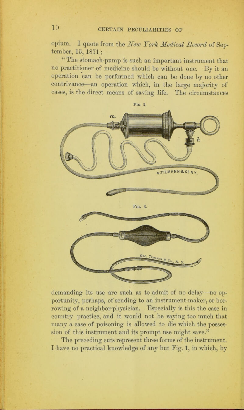 opium. I quote from the New York Medical Record of Sep- tember, 15,1871: “ The stomach-pump is such an important instrument that no practitioner of medicine should be without one. By it an operation can be performed which can be done by no other contrivance—an operation which, in the large majority of cases, is the direct means of saving life. The circumstances Fig. 2. Fig. 3. demanding its use are such as to admit of no delay—no op- portunity, perhaps, of sending to an instrument-maker, or bor- rowing of a neighbor-physician. Especially is this the case in country practice^, and it would not be saying too much that many a case of poisoning is allowed to die which the posses- sion of this instrument and its prompt use might save.” The preceding cuts represent three forms of the instrument. I have uo practical knowledge of any but Fig. 1, in which, by