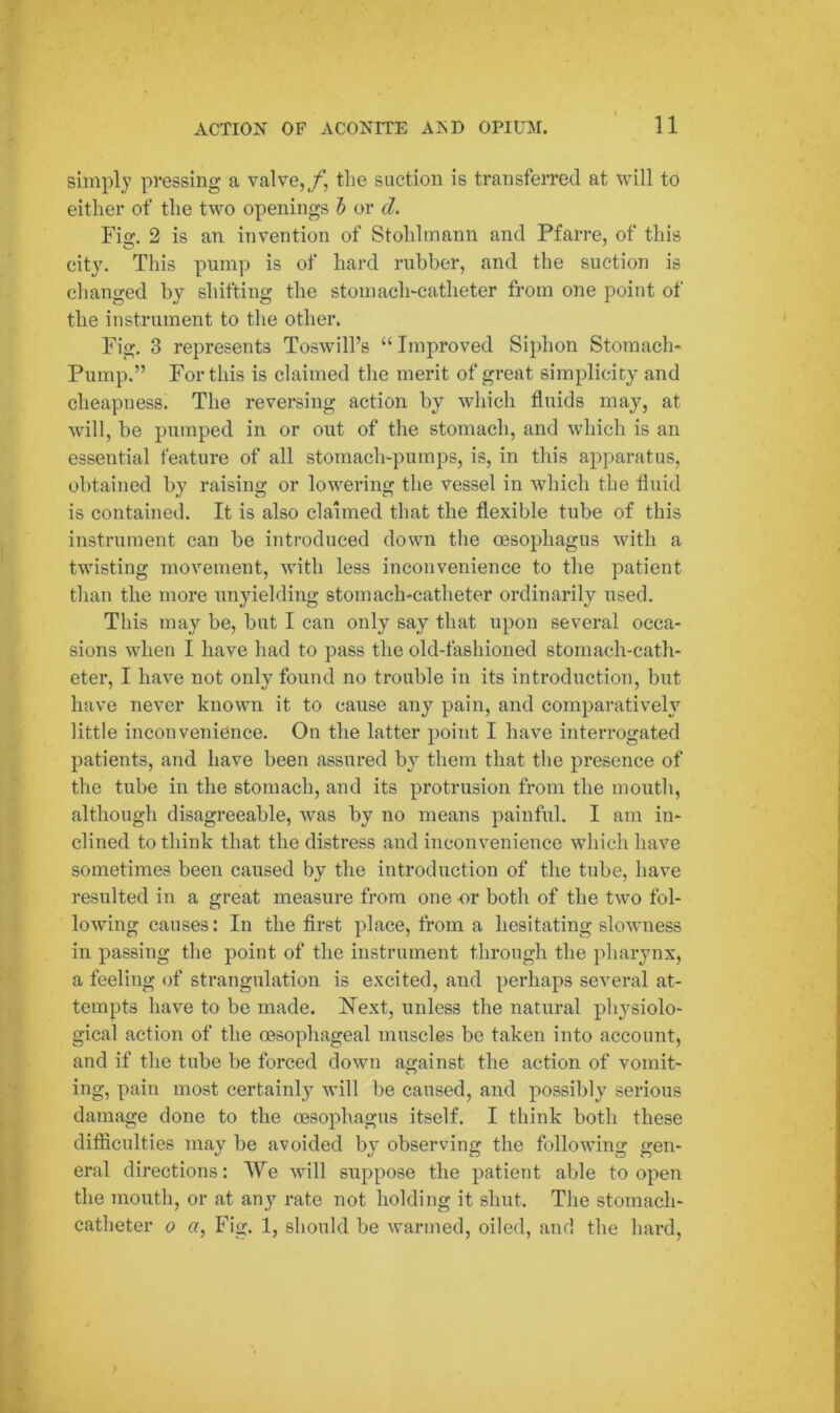 simply pressing a valve,/, the suction is transferred at will to either of the two openings b or cl. Fig. 2 is an invention of Stohlmann and Pfarre, of this city. This pump is of hard rubber, and the suction is changed by shifting the stomach-catheter from one point of the instrument to the other. Fig. 3 represents Toswill’s “ Improved Siphon Stomach- Pump.” For this is claimed the merit of great simplicity and cheapness. The reversing action by which fluids may, at will, be pumped in or out of the stomach, and which is an essential feature of all stomach-pumps, is, in this apparatus, obtained by raising or lowering the vessel in which the fluid is contained. It is also claimed that the flexible tube of this instrument can be introduced down the oesophagus with a twisting movement, with less inconvenience to the patient than the more unyielding stomach-catheter ordinarily used. This may be, but I can only say that upon several occa- sions when I have had to pass the old-fashioned stomach-cath- eter, I have not only found no trouble in its introduction, but have never known it to cause any pain, and comparatively little inconvenience. On the latter point I have interrogated patients, and have been assured by them that the presence of the tube in the stomach, and its protrusion from the mouth, although disagreeable, was by no means painful. I am in- clined to think that the distress and inconvenience which have sometimes been caused by the introduction of the tube, have resulted in a great measure from one nr both of the two fol- lowing causes: In the first place, from a hesitating slowness in passing the point of the instrument through the pharynx, a feeling of strangulation is excited, and perhaps several at- tempts have to be made. Next, unless the natural physiolo- gical action of the oesophageal muscles be taken into account, and if the tube be forced down against the action of vomit- ing, pain most certainly will he caused, and possibly serious damage done to the (esophagus itself. I think both these difficulties may be avoided by observing the following gen- eral directions: We will suppose the patient able to open the mouth, or at any rate not holding it shut. The stomach- catheter o a, Fig. 1, should be warmed, oiled, and the hard,