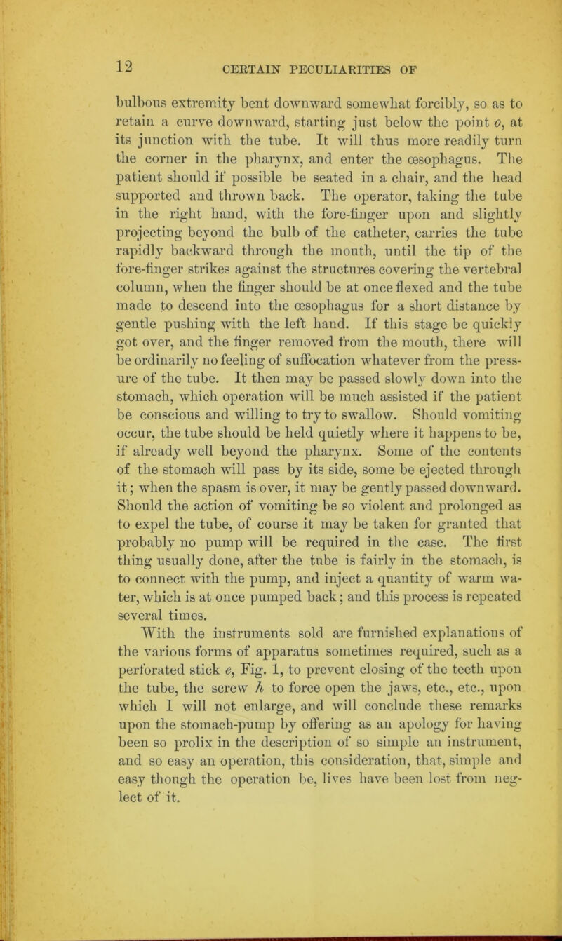 bulbous extremity bent downward somewhat forcibly, so as to retain a curve downward, starting just below the point o, at its junction with the tube. It will thus more readily turn the corner in the pharynx, and enter the oesophagus. The patient should if possible be seated in a chair, and the head supported and thrown back. The operator, taking the tube in the right hand, with the fore-tinger upon and slightly projecting beyond the bulb of the catheter, carries the tube rapidly backward through the mouth, until the tip of the fore-tinger strikes against the structures covering the vertebral column, when the finger should be at once flexed and the tube made to descend into the oesophagus for a short distance by gentle pushing with the left hand. If this stage be quickly got over, and the finger removed from the mouth, there will be ordinarily no feeling of suffocation whatever from the press- ure of the tube. It then may be passed slowly down into the stomach, which operation will be much assisted if the patient be conscious and willing to try to swallow. Should vomiting occur, the tube should be held quietly where it happens to be, if already well beyond the pharynx. Some of the contents of the stomach will pass by its side, some be ejected through it; when the spasm is over, it may be gently passed downward. Should the action of vomiting be so violent and prolonged as to expel the tube, of course it may be taken for granted that probably no pump will be required in the case. The first thing usually done, after the tube is fairly in the stomach, is to connect with the pump, and inject a quantity of warm wa- ter, which is at once pumped back; and this process is repeated several times. With the instruments sold are furnished explanations of the various forms of apparatus sometimes required, such as a perforated stick e, Fig. 1, to prevent closing of the teeth upon the tube, the screw h to force open the jaws, etc., etc., upon which I will not enlarge, and will conclude these remarks upon the stomach-pump by offering as an apology for having been so prolix in the description of so simple an instrument, and so easy an operation, this consideration, that, simple and easy though the operation be, lives have been lost from neg- lect of it.
