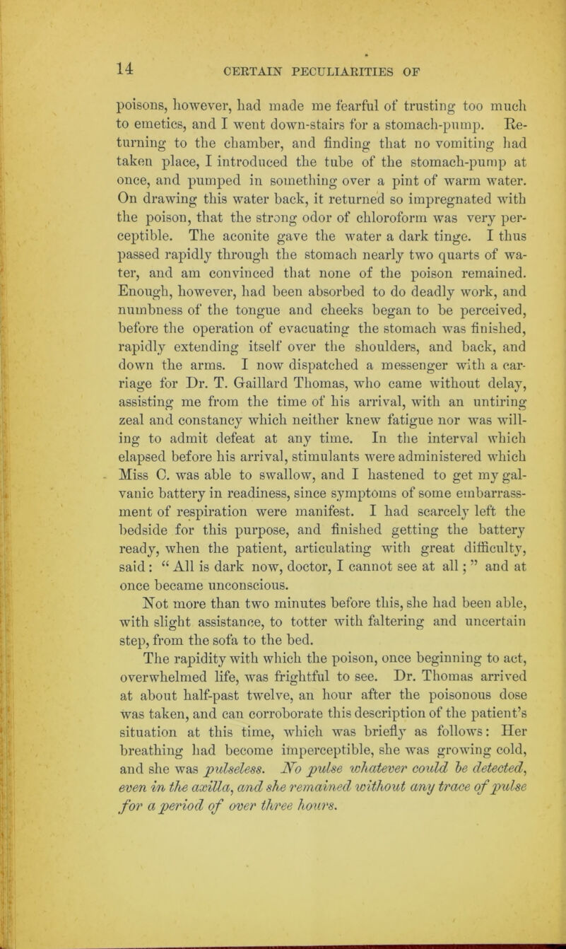 poisons, however, had made me fearful of trusting too much to emetics, and I went down-stairs for a stomach-pump. Re- turning to the chamber, and finding that no vomiting had taken place, I introduced the tube of the stomach-pump at once, and pumped in something over a pint of warm water. On drawing this water back, it returned so impregnated with the poison, that the strong odor of chloroform was very per- ceptible. The aconite gave the water a dark tinge. I thus passed rapidly through the stomach nearly two quarts of wa- ter, and am convinced that none of the poison remained. Enough, however, had been absorbed to do deadly work, and numbness of the tongue and cheeks began to be perceived, before the operation of evacuating the stomach was finished, rapidly extending itself over the shoulders, and back, and down the arms. I now dispatched a messenger with a car- riage for Dr. T. Gaillard Thomas, who came without delay, assisting me from the time of his arrival, with an untiring zeal and constancy which neither knew fatigue nor was will- ing to admit defeat at any time. In the interval which elapsed before his arrival, stimulants were administered which Miss C. was able to swallow, and I hastened to get my gal- vanic battery in readiness, since symptoms of some embarrass- ment of respiration were manifest. I had scarcely left the bedside for this purpose, and finished getting the battery ready, when the patient, articulating with great difficulty, said : “ All is dark now, doctor, I cannot see at all; ” and at once became unconscious. Rot more than two minutes before this, she had been able, with slight assistance, to totter with faltering and uncertain step, from the sofa to the bed. The rapidity with which the poison, once beginning to act, overwhelmed life, was frightful to see. Dr. Thomas arrived at about lialf-past twelve, an hour after the poisonous dose was taken, and can corroborate this description of the patient’s situation at this time, which was briefly as follows: Her breathing had become imperceptible, she was growing cold, and she was pulseless. No pulse whatever could be detected, even in the axiUa, and she remained without any trace of pidse for a period of over three hours.