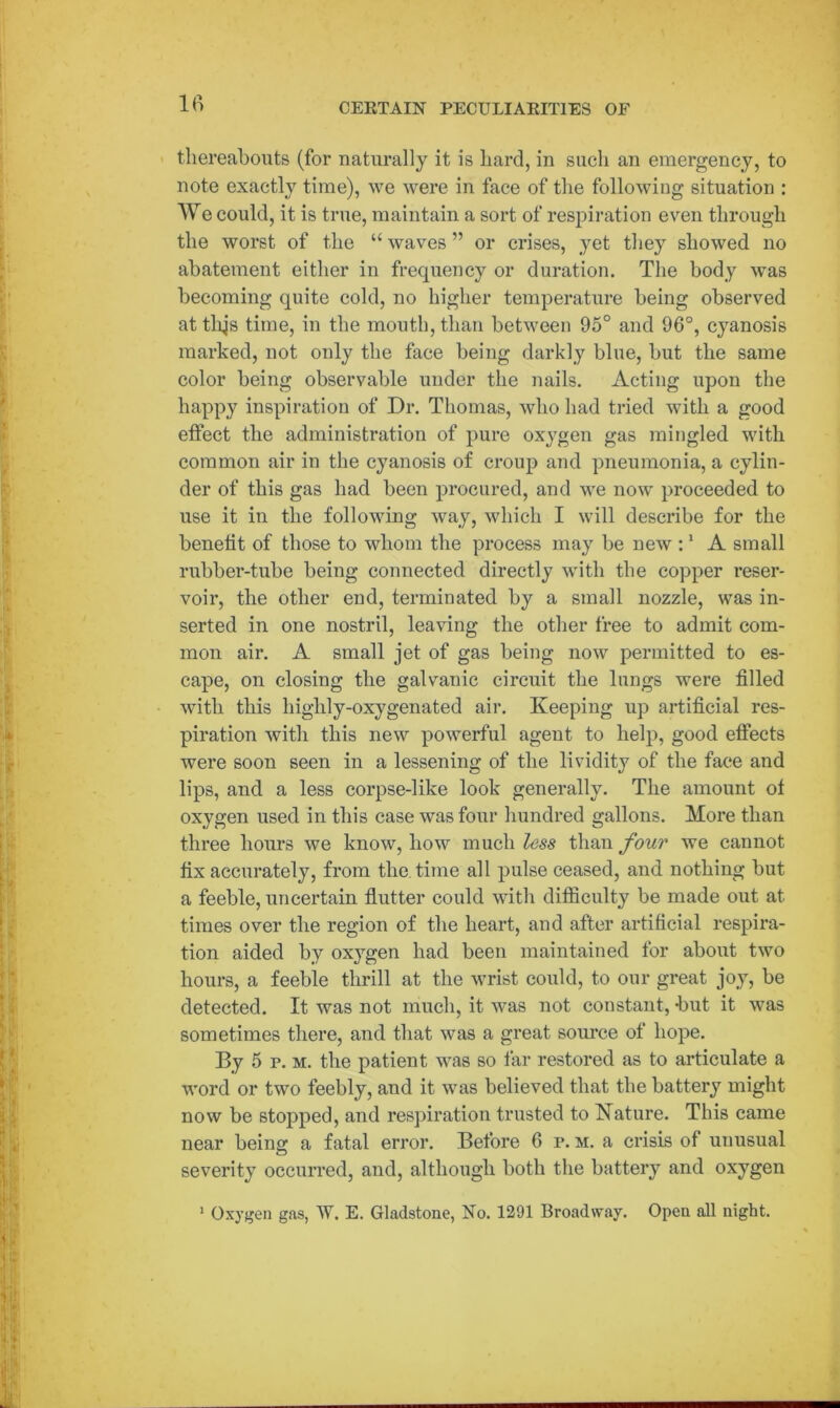 thereabouts (for naturally it is hard, in such an emergency, to note exactly time), we were in face of the following situation : We could, it is true, maintain a sort of respiration even through the worst of the “ waves ” or crises, yet they showed no abatement either in frequency or duration. The body was becoming quite cold, no higher temperature being observed atthjs time, in the mouth, than between 95° and 96°, cyanosis marked, not only the face being darkly blue, but the same color being observable under the nails. Acting upon the happy inspiration of Dr. Thomas, who had tried with a good effect the administration of pure oxygen gas mingled with common air in the cyanosis of croup and pneumonia, a cylin- der of this gas had been procured, and we now proceeded to use it in the following way, which I will describe for the benefit of those to whom the process may be new :1 A small rubber-tube being connected directly with the copper reser- voir, the other end, terminated by a small nozzle, was in- serted in one nostril, leaving the other free to admit com- mon air. A small jet of gas being now permitted to es- cape, on closing the galvanic circuit the lungs were filled with this highly-oxygenated air. Keeping up artificial res- piration with this new powerful agent to help, good effects were soon seen in a lessening of the lividity of the face and lips, and a less corpse-like look generally. The amount ot oxygen used in this case was four hundred gallons. More than three hours we know, how much less than four we cannot fix accurately, from the time all pulse ceased, and nothing but a feeble, uncertain flutter could with difficulty be made out at times over the region of the heart, and after artificial respira- tion aided by oxygen had been maintained for about two hours, a feeble thrill at the wrist could, to our great joy, be detected. It was not much, it was not constant, but it was sometimes there, and that was a great source of hope. By 5 p. m. the patient was so far restored as to articulate a word or two feebly, and it was believed that the battery might now be stopped, and respiration trusted to Nature. This came near being a fatal error. Before 6 p. m. a crisis of unusual severity occurred, and, although both the battery and oxygen 1 Oxygen gas, W. E. Gladstone, No. 1291 Broadway. Open all night.