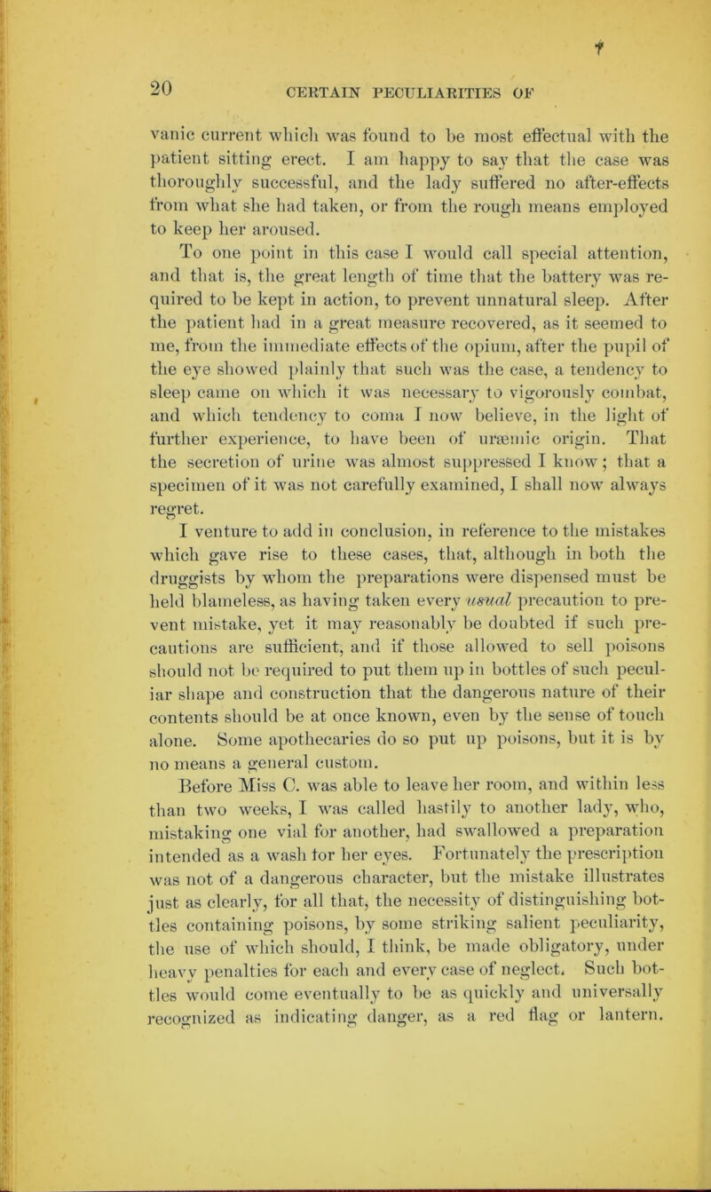 f 20 CERTAIN PECULIARITIES OF vanic current which was found to he most effectual with the patient sitting erect. I am happy to say that the case was thoroughly successful, and the lady suffered no after-effects from what she had taken, or from the rough means employed to keep her aroused. To one point in this case I would call special attention, and that is, the great length of time that the battery was re- quired to be kept in action, to prevent unnatural sleep. After the patient had in a great measure recovered, as it seemed to me, from the immediate effects of the opium, after the pupil of the eye showed plainly that such was the case, a tendency to sleep came on which it was necessary to vigorously combat, and which tendency to coma I now believe, in the light of further experience, to have been of uraemic origin. That the secretion of urine was almost suppressed I know; that a specimen of it was not carefully examined, I shall now always regret. I venture to add in conclusion, in reference to the mistakes which gave rise to these cases, that, although in both the druggists by whom the preparations were dispensed must be held blameless, as having taken every usual precaution to pre- vent mistake, yet it may reasonably be doubted if such pre- cautions are sufficient, and if those allowed to sell poisons should not be required to put them up in bottles of such pecul- iar shape and construction that the dangerous nature of their contents should be at once known, even by the sense of touch alone. Some apothecaries do so put up poisons, but it is by no means a general custom. Before Miss C. was able to leave her room, and within less than two weeks, I was called hastily to another lady, who, mistaking one vial for another, had swallowed a preparation intended as a wash tor her eyes. Fortunately the prescription was not of a dangerous character, but the mistake illustrates just as clearly, for all that, the necessity of distinguishing bot- tles containing poisons, by some striking salient peculiarity, the use of which should, I think, be made obligatory, under heavy penalties for each and every case of neglect* Such bot- tles would come eventually to be as quickly and universally recognized as indicating danger, as a red flag or lantern.