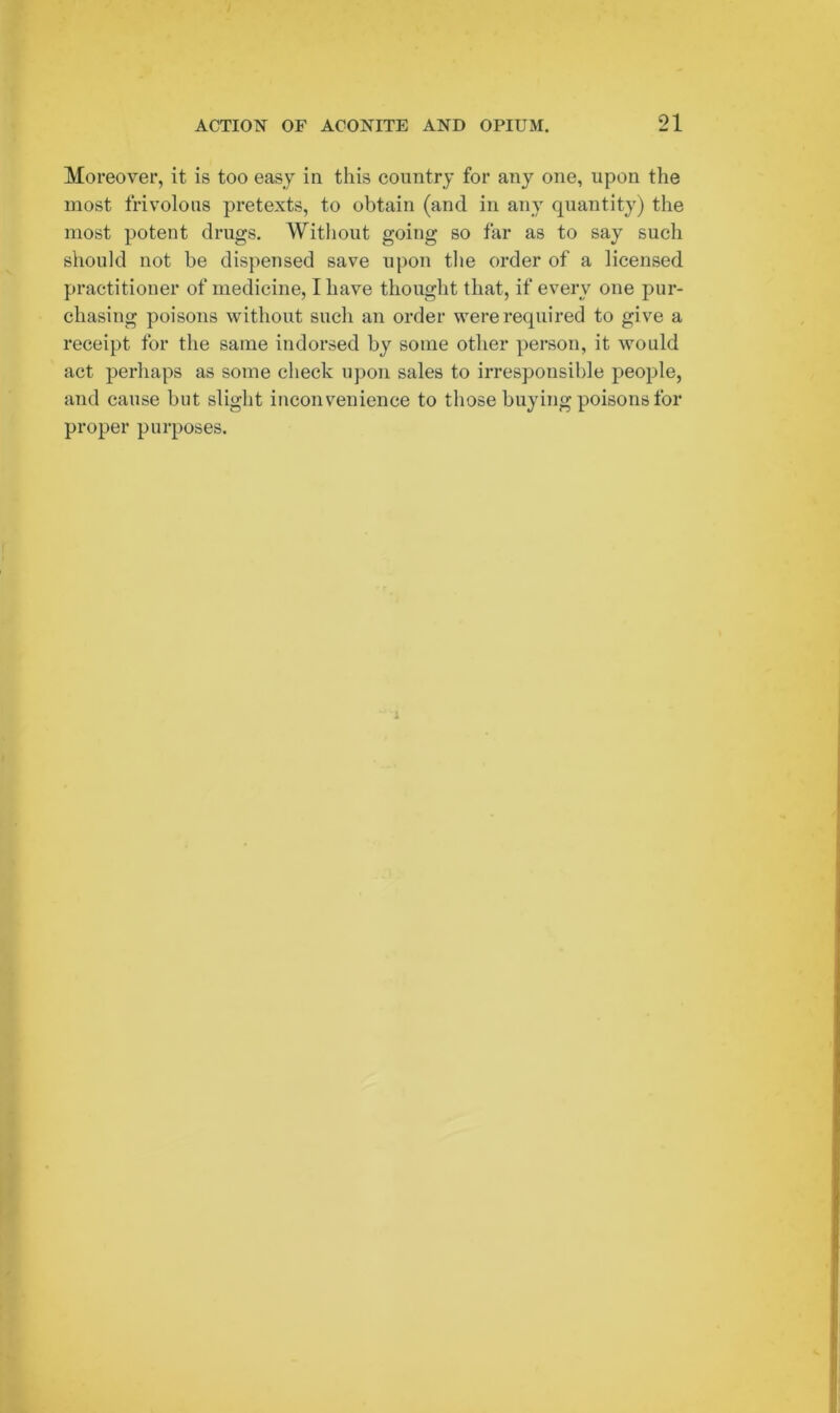 Moreover, it is too easy in this country for any one, upon the most frivolous pretexts, to obtain (and in any quantity) the most potent drugs. Without going so far as to say such should not be dispensed save upon the order of a licensed practitioner of medicine, I have thought that, if every one pur- chasing poisons without such an order were required to give a receipt for the same indorsed by some other person, it would act perhaps as some check upon sales to irresponsible people, and cause but slight inconvenience to those buying poisons for proper purposes.