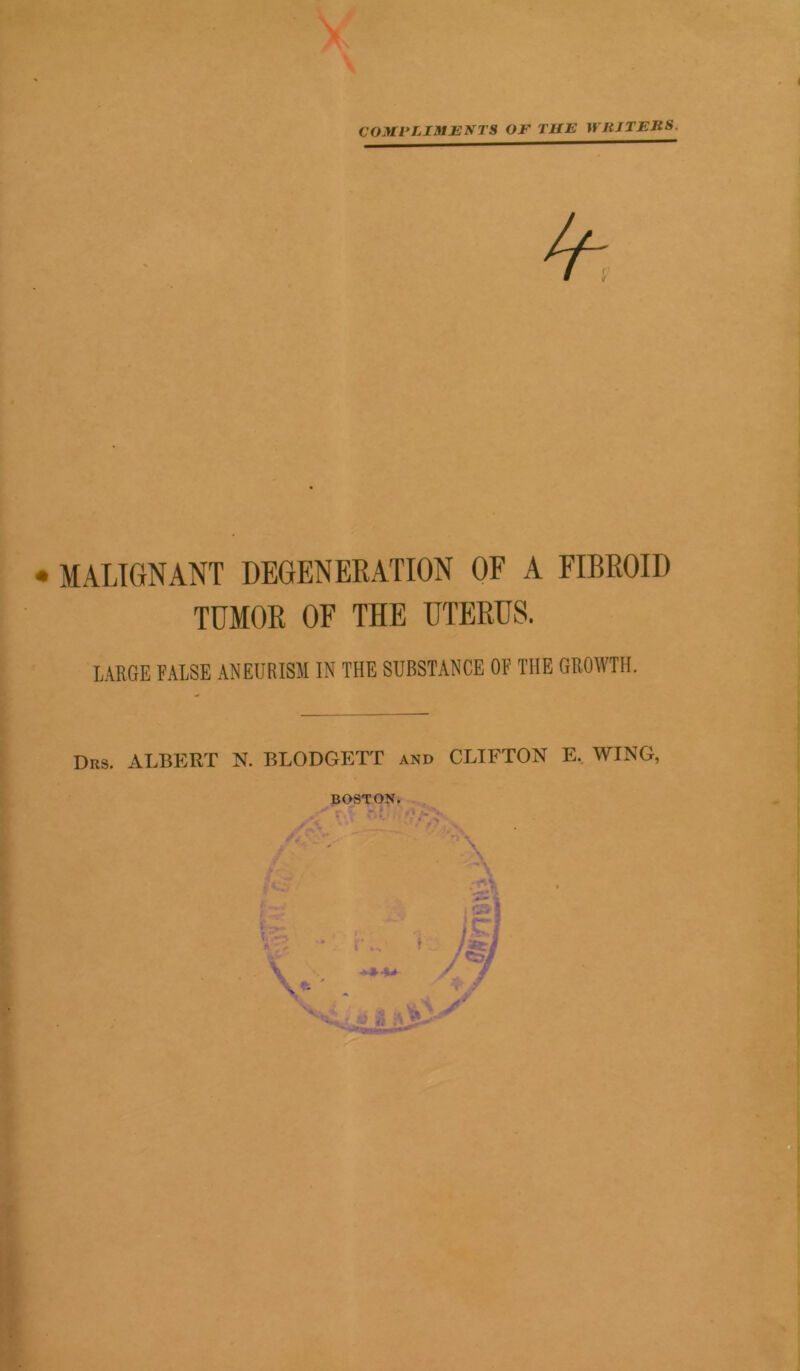COMPLIMENTS OF THE WRITERS. X • MALIGNANT DEGENERATION OF A FIBROID TUMOR OF THE UTERUS. LARGE FALSE ANEURISM IN THE SUBSTANCE OF THE GROWTH. Drs. ALBERT N. BLODGETT and CLIFTON E. WING, BOSTON.