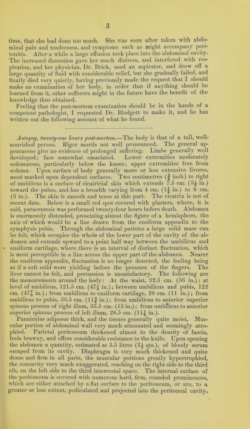 time, that she had done too much. She was soon after taken with abdo- minal pain and tenderness, and symptoms such as might accompany peri- tonitis. After a while a large effusion took place into the abdominal cavity. The increased distention gave her much distress, and interfered with res- piration, and her physician, Dr. Brick, used an aspirator, and drew off a large quantity of fluid with considerable relief, but she gradually failed, and finally died very quietly, having previously made the request that I should make an examination of her body, in order that if anything should be learned from it, other sufferers might in the future have the benefit of the knowledge thus obtained. Feeling that the post-mortem examination should be in the hands of a competent pathologist, I requested Dr. Blodgett to make it, and he has written out the following account of what he found. Autopsy, tiventy-one hoars post-mortem.—The body is that of a tall, well- nourished person. Rigor mortis not well pronounced. The general ap- pearances give no evidence of prolonged suffering. Limbs generally well developed; face somewhat emaciated. Lower extremities moderately cedematous, particularly below the knees; upper extremities free from oedema. Upon surface of body generally more or less extensive livores, most marked upon dependent surfaces. Two centimetres (f inch) to right of umbilicus is a surface of cicatricial skin which extends 7.5 cm. (3^- in.) toward the pubes, and has a breadth varying from 4 cm. (1| in.) to 8 cm. (3 in.). The skin is smooth and tense at this part. The cicatrix is not of recent date. Below is a small red spot covered with plasters, where, it is said, paracentesis was performed twenty-four hours before death. Abdomen is enormously distended, presenting almost the figure of a hemisphere, the axis of which would be a line drawn from the ensiform appendix to the symphysis pubis. Through the abdominal parietes a large solid mass can be felt, which occupies the whole of the lower part of the cavity of the ab- domen and extends upward to a point half way between the umbilicus and ♦ ensiform cartilage, where there is an interval of distinct fluctuation, which is most perceptible in a line across the upper part of the abdomen. Nearer the ensiform appendix, fluctuation is no longer detected, the feeling being as if a soft solid were yielding before the pressure of the fingers. The liver cannot be felt, and percussion is unsatisfactory. The following are the measurements around the body: At the waist, 92.5 cm. (36 in.); at level of umbilicus, 121.5 cm. (47| in.); between umbilicus and pubis, 122 cm. (47^ in.); from umbilicus to ensiform cartilage, 28 cm. (11 in.); from umbilicus to pubis, 30.5 cm. (Ilf in.); from umbilicus to anterior superior spinous process of right ilium, 33.5 cm. (13 in.) ; from umbilicus to anterior supei’ior spinous process of left ilium, 28.5 cm. (llg in.). Panniculus adiposus thick, and the tissues generally quite moist. Mus- cular portion of abdominal wall very much attenuated and seemingly atro- phied. Parietal peritoneum thickened almost to the density of fascia, feels brawny, and offers considerable resistance to the knife. Upon opening the abdomen a quantity, estimated at 3.5 litres (3£ qts.), of bloody serum escaped from its cavity. Diaphragm is very much thickened and quite dense and firm in all parts, the muscular portions greatly hypertrophied, the concavity very much exaggerated, reaching on the right side to the third rib, on the left side to the third intercostal space. The internal surface of the peritoneum is covered with numerous hard, firm, rounded prominences, which are either attached by a flat surface to the peritoneum, or are, to a greater or less extent, pediculated and projected into the peritoneal cavity.