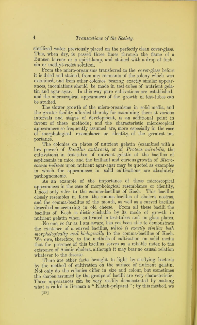 sterilized water, previously placed on the perfectly clean cover-glass. This, when dry, is passed three times through the flame of a Bunsen burner or a spirit-lamp, and stained with a drop of fuch- sin or methyl-violet solution. From the micro-organisms transferred to the cover-glass before it is dried and stained, from any remnants of the colony which was examined, and from other colonies bearing exactly similar appear- ances, inoculations should he made in test-tubes of nutrient gela- tin and agar-agar. In this way pure cultivations are established, and the microscopical appearances of the growth in test-tubes can be studied. The slower growth of the micro-organisms in solid media, and the greater facility afforded thereby for examining them at various intervals and stages of development, is an additional point in favour of these methods; and the characteristic microscopical appearances so frequently assumed are, more especially in the case of morphological resemblance or identity, of the greatest im- portance. The colonies on plates of nutrient gelatin (examined with a low power) of Bacillus anthracis, or of Proteus mirabilis, the cultivations in test-tubes of nutrient gelatin of the bacillus of septicaemia in mice, and the brilliant and curious growth of Micro- coccus indicus upon nutrient agar-agar may be quoted as examples in which the appearances in solid cultivations are absolutely pathognomonic. As an example of the importance of these microscopical appearances in the case of morphological resemblance or identity, I need only refer to the comma-bacillus of Koch. This bacillus closely resembles in form the comma-bacillus of cholera nostras, and the comma-bacillus of the mouth, as well as a curved bacillus described as occurring in old cheese. From all these bacilli the bacillus of Koch is distinguishable by its mode of growth in nutrient gelatin when cultivated in test-tubes and on glass plates. No one, so far as I am aware, has yet been able to demonstrate the existence of a curved bacillus, which is exactly similar both morphologically and biologically to the comma-bacillus of Koch. We owe, therefore, to the methods of cultivation on solid media that the presence of this bacillus serves as a reliable index to the existence of Asiatic cholera, although it may bear no causal relation whatever to the disease. There are other facts brought to light by studying bacteria by the method of cultivation on the surface of nutrient gelatin. Not only do the colonies differ in size and colour, but sometimes the shapes assumed by the groups of bacilli are very characteristic. These appearances can be very readily demonstrated by making what is called in German a “ Klatch-praparat ” ; by this method, we [28]