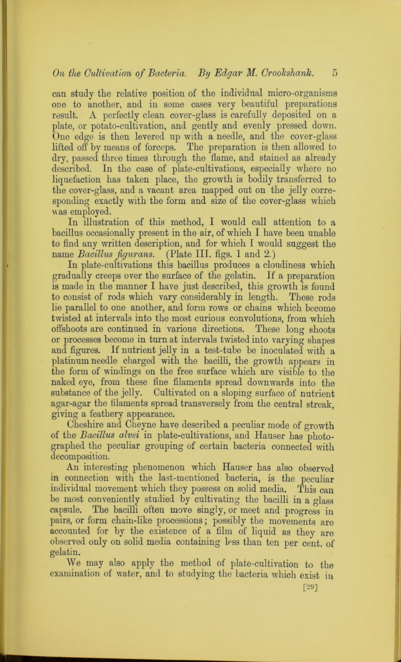 can study the relative position of the individual micro-organisms one to another, and in some cases very beautiful preparations result. A perfectly clean cover-glass is carefully deposited on a plate, or potato-cultivation, and gently and evenly pressed down. One edge is then levered up with a needle, and the cover-glass lifted off by means of forceps. The preparation is then allowed to dry, passed three times through the llarne, and stained as already described. In the case of plate-cultivations, especially where no liquefaction has taken place, the growth is bodily transferred to the cover-glass, and a vacant area mapped out on the jelly corre- sponding exactly with the form and size of the cover-glass which was employed. In illustration of this method, I would call attention to a bacillus occasionally present in the air, of which I have been unable to find any written description, and for which I would suggest the name Bacillus figurans. (Plate III. figs. 1 and 2.) In plate-cultivations this bacillus produces a cloudiness which gradually creeps over the surface of the gelatin. If a preparation is made in the manner I have just described, this growth is found to consist of rods which vary considerably in length. These rods lie parallel to one another, and form rows or chains which become twisted at intervals into the most curious convolutions, from which offshoots are continued in various directions. These long shoots or processes become in turn at intervals twisted into varying shapes and figures. If nutrient jelly in a test-tube be inoculated with a platinum needle charged with the bacilli, the growth appears in the form of windings on the free surface which are visible to the naked eye, from these fine filaments spread downwards into the substance of the jelly. Cultivated on a sloping surface of nutrient agar-agar the filaments spread transversely from the central streak, giving a feathery appearance. Cheshire and Clieyne have described a peculiar mode of growth of the Bacillus alvei in plate-cultivations, and Hauser has photo- graphed the peculiar grouping of certain bacteria connected with decomposition. An interesting phenomenon which Hauser has also observed in connection with the last-mentioned bacteria, is the peculiar individual movement which they possess on solid media. This can he most conveniently studied by cultivating the bacilli in a glass capsule. The bacilli often move singly, or meet and progress in pairs, or form chain-like processions; possibly the movements are accounted for by the existence of a film of liquid as they are observed only on solid media containing less than ten per cent, of gelatin. We may also apply the method of plate-cultivation to the examination of water, and to studying the bacteria which exist in [29]