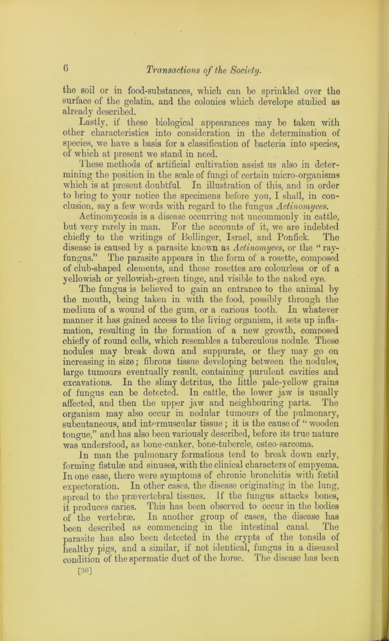 the soil or in food-substances, which can be sprinkled over the surface of the gelatin, and the colonies which develope studied as already described. Lastly, if these biological appearances may be taken with other characteristics into consideration in the determination of species, we have a basis for a classification of bacteria into species, of which at present we stand in need. These methods of artificial cultivation assist us also in deter- mining the position in the scale of fungi of certain micro-organisms which is at present doubtful. In illustration of this, and in order to bring to your notice the specimens before you, I shall, in con- clusion, say a few words with regard to the fungus Actinomyces. Actinomycosis is a disease occurring not uncommonly in cattle, but very rarely in man. For the accounts of it, we are indebted chiefly to the writings of Bollinger, Israel, and Ponfick. The disease is caused by a parasite known as Actinomyces, or the “ ray- fungus.” The parasite appears in the form of a rosette, composed of club-shaped elements, and these rosettes are colourless or of a yellowish or yellowish-green tinge, and visible to the naked eye. The fungus is believed to gain an entrance to the animal by the mouth, being taken in with the food, possibly through the medium of a wound of the gum, or a carious tooth. In whatever manner it has gained access to the living organism, it sets up infla- mation, resulting in the formation of a new growth, composed chiefly of round cells, which resembles a tuberculous nodule. These nodules may break down and suppurate, or they may go on increasing in size; fibrous tissue developing between the nodules, large tumours eventually result, containing purulent cavities and excavations. In the slimy detritus, the little pale-yellow grains of fungus can be detected. In cattle, the lower jaw is usually affected, and then the upper jaw and neighbouring parts. The organism may also occur in nodular tumours of the pulmonary, subcutaneous, and intermuscular tissue ; it is the cause of “ wooden tongue,” and has also been variously described, before its true nature was understood, as bone-canker, bone-tubercle, osteo-sarcoma. In man the pulmonary formations tend to break down early, forming fistuloe and sinuses, with the clinical characters of empyema. In one case, there were symptoms of chronic bronchitis with foetid expectoration. In other cases, the disease originating in the lung, spread to the prae vertebral tissues. If the fungus attacks bones, it produces caries. This has been observed to occur in the bodies of the vertebrae. In another group of cases, the disease has been described as commencing in the intestinal canal. The parasite has also been detected in the crypts of the tonsils of healthy pigs, and a similar, if not identical, fungus in a diseased condition of the spermatic duct of the horse. The disease has been [30]