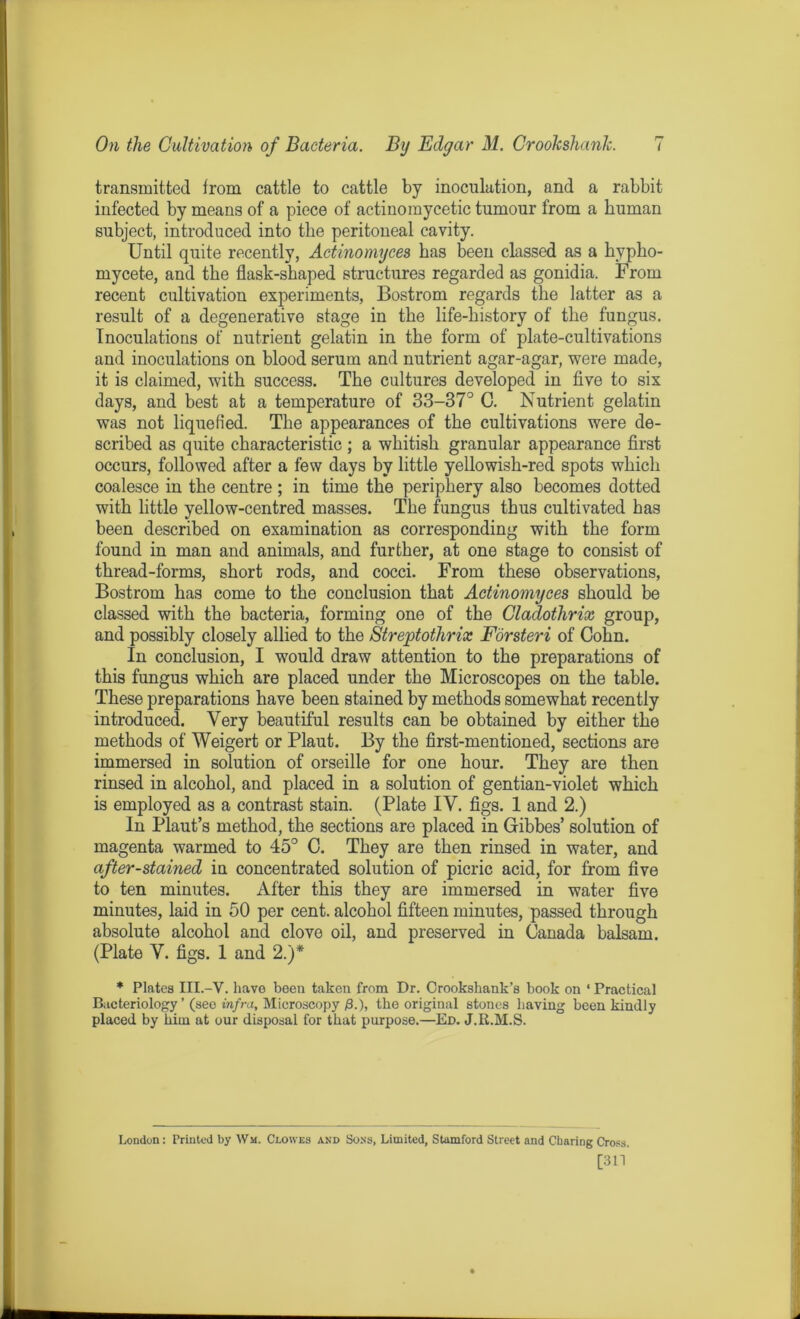 transmitted from cattle to cattle by inoculation, and a rabbit infected by means of a piece of actinomycetic tumour from a human subject, introduced into the peritoneal cavity. Until quite recently, Actinomyces has been classed as a hypho- mycete, and the flask-shaped structures regarded as gonidia. From recent cultivation experiments, Bostrom regards the latter as a result of a degenerative stage in the life-history of the fungus. Inoculations of nutrient gelatin in the form of plate-cultivations and inoculations on blood serum and nutrient agar-agar, were made, it is claimed, with success. The cultures developed in five to six days, and best at a temperature of 33-37° C. Nutrient gelatin was not liquefied. The appearances of the cultivations were de- scribed as quite characteristic ; a whitish granular appearance first occurs, followed after a few days by little yellowish-red spots which coalesce in the centre ; in time the periphery also becomes dotted with little yellow-centred masses. The fungus thus cultivated has been described on examination as corresponding with the form found in man and animals, and further, at one stage to consist of thread-forms, short rods, and cocci. From these observations, Bostrom has come to the conclusion that Actinomyces should be classed with the bacteria, forming one of the Cladothrix group, and possibly closely allied to the Streptothrix Forsteri of Cohn. In conclusion, I would draw attention to the preparations of this fungus which are placed under the Microscopes on the table. These preparations have been stained by methods somewhat recently introduced. Very beautiful results can be obtained by either the methods of Weigert or Plaut. By the first-mentioned, sections are immersed in solution of orseille for one hour. They are then rinsed in alcohol, and placed in a solution of gentian-violet which is employed as a contrast stain. (Plate IV. figs. 1 and 2.) In Plant’s method, the sections are placed in Gibbes’ solution of magenta warmed to 45° C. They are then rinsed in water, and after-stained in concentrated solution of picric acid, for from five to ten minutes. After this they are immersed in water five minutes, laid in 50 per cent, alcohol fifteen minutes, passed through absolute alcohol and clove oil, and preserved in Canada balsam. (Plate V. figs. 1 and 2.)* * Plates III.-V. have been taken from Dr. Crookshank’s book on ' Practical Bacteriology ’ (seo infra. Microscopy £.), the original stones having been kindly placed by him at our disposal for that purpose.—Ed. J.R.M.S. London: Printed by Wm. Clowes and Sons, Limited, Stamford Street and Cbaring Cross. [311