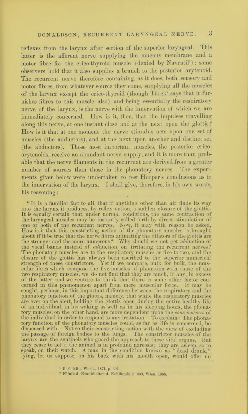 reflexes from the larynx after section of the superior laryngeal. This latter is the afferent nerve supplying the mucous membrane and a motor fibre for the crico thyroid muscle (denied by Navratil1 2); some observers hold that it also supplies a branch to the posterior arytenoid. The recurrent nerve therefore containing, as it does, both sensory and motor fibres, from whatever source they come, supplying all the muscles of the larynx except the crico-thyroid (though Tiirck* says that it fur- nishes fibres to this muscle also), and being essentially the respiratory nerve of the larynx, is the nerve with the innervation of which we are immediately concerned. How is it, then, that the impulses travelling along this nerve, at one instant close and at the next open the glottis? How is it that at one moment the nerve stimulus acts upon one set of muscles (the adductors), and at the next upon another and distinct set (the abductors). Those most important muscles, the posterior crico- arytenoids, receive an abundant nerve supply, and it is more than prob- able that the nerve filaments in the recurrent are derived from a greater number of sources than those in the phonatory nerves. The experi- ments given below were undertaken to test Hooper’s conclusions as to the innervation of the larynx. I shall give, therefore, in his own words, his reasoning: “ It is a familiar fact to all, that if anything other than air finds its way into the larynx it produces, by reflex action, a sudden closure of the glottis. It is equally certain that, under normal conditions, the same contraction of the laryngeal muscles may be instantly called forth by direct stimulation of one or both of the recurrent nerves. Now, it may with reason be asked, How is it that this constricting action of the phonatory muscles is brought about if it be true that the nerve fibres animating the dilators of the glottis are the stronger and the more numerous ? Why should we not get adduction of the vocal bands instead of adduction on irritating the recurrent nerves? The phonatory muscles are to the respiratory muscles as five to two, and the closure of the glottis has always been ascribed to the superior numerical strength of these constrictors. Yet if we compare, bulk for bulk, the mus- cular fibres which compose the five muscles of phonation with those of the two respiratory muscles, we do not find that they are much, if any, in excess of the latter, and we venture to think that there is some other factor con- cerned in this phenomenon apart from mere muscular force. It may be sought, perhaps, in this important difference between the respiratory and the phonatory function of the glottis, namely, that while the respiratory muscles are ever on the alert, holding the glottis open during the entire healthy life of an individual, in his waking as well as in his sleeping hours, the phona- tory muscles, on the other hand, are more dependent upon the consciousness of the individual in order to respond to any irritation. To explain: The phona- tory function of the phonatory muscles could, as far as life is concerned, be dispensed with. Not so their constricting action with the view of excluding the passage of foreign bodies to the lungs. The constrictor muscles of the larynx are the sentinels who guard the approach to these vital organs. But they cease to act if the animal is in profound narcosis; they are asleep, so to speak, on their watch. A man in the condition known as “ dead drunk,” lying, let us suppose, on his back with his mouth open, would offer no 1 Berl klin. Woch., 1871, p. 394. 2 Klinilc d. Krankkeiten d. Kehlkopfs, p 439, Wien, 1866.