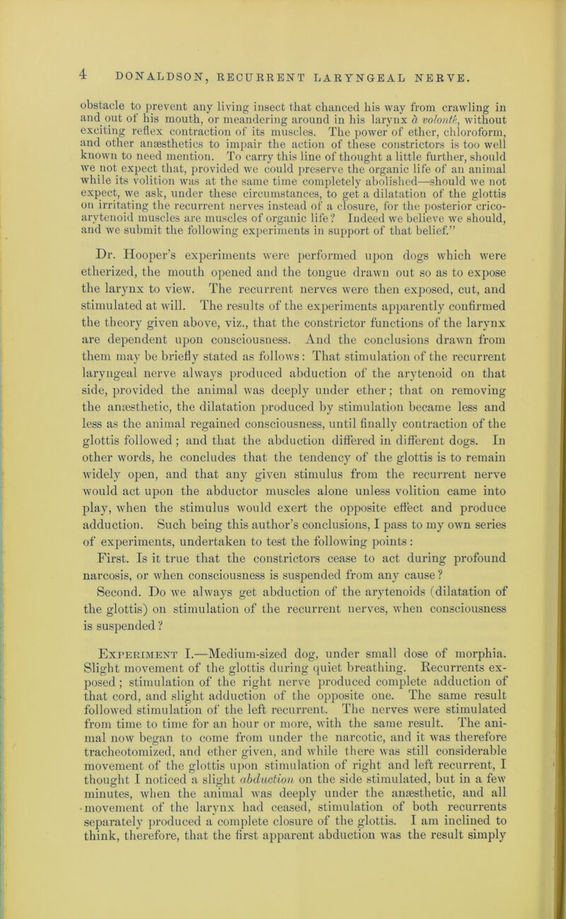 obstacle to prevent any living insect that chanced his way from crawling in and. out of his mouth, or meandering around in his larynx d volonte, without exciting reflex contraction of its muscles. The power of ether, chloroform, and other anaesthetics to impair the action of these constrictors is too well known to need mention. To carry this line of thought a little, further, should we not expect that, provided we could preserve the organic life of an animal while its volition was at the same time completely abolished—should we not expect, we ask, under these circumstances, to get a dilatation of the glottis on irritating the recurrent nerves instead of a closure, for the posterior crico- arytenoid muscles are muscles of organic life? Indeed we believe we should, and we submit the following experiments in support of that belief.” Dr. Hooper’s experiments were performed upon dogs which were etherized, the mouth opened and the tongue drawn out so as to expose the larynx to view. The recurrent nerves were then exposed, cut, and stimulated at will. The results of the experiments apparently confirmed the theory given above, viz., that the constrictor functions of the larynx are dependent upon consciousness. And the conclusions drawn from them may be briefly stated as follows: That stimulation of the recurrent laryngeal nerve always produced abduction of the arytenoid on that side, provided the animal was deeply under ether; that on removing the anaesthetic, the dilatation produced by stimulation became less and less as the animal regained consciousness, until finally contraction of the glottis followed ; and that the abduction differed in different dogs. In other words, he concludes that the tendency of the glottis is to remain widely open, and that any given stimulus from the recurrent nerve would act upon the abductor muscles alone unless volition came into play, when the stimulus would exert the opposite effect and produce adduction. Such being this author’s conclusions, I pass to my own series of experiments, undertaken to test the following points: First. Is it true that the constrictors cease to act during profound narcosis, or when consciousness is suspended from any cause ? Second. Do we always get abduction of the arytenoids (dilatation of the glottis) on stimulation of the recurrent nerves, when consciousness is suspended ? Experiment I.—Medium-sized dog, under small dose of morphia. Slight movement of the glottis during quiet breathing. Recurrents ex- posed ; stimulation of the right nerve produced complete adduction of that cord, and slight adduction of the opposite one. The same result followed stimulation of the left recurrent. The nerves were stimulated from time to time for an hour or more, with the same result. The ani- mal now began to come from under the narcotic, and it was therefore tracheotomized, and ether given, and while there was still considerable movement of the glottis upon stimulation of right and left recurrent, I thought I noticed a slight abduction on the side stimulated, but in a few minutes, when the animal was deeply under the anaesthetic, and all •movement of the larynx had ceased, stimulation of both recurrents separately produced a complete closure of the glottis. I am inclined to think, therefore, that the first apparent abduction was the result simply