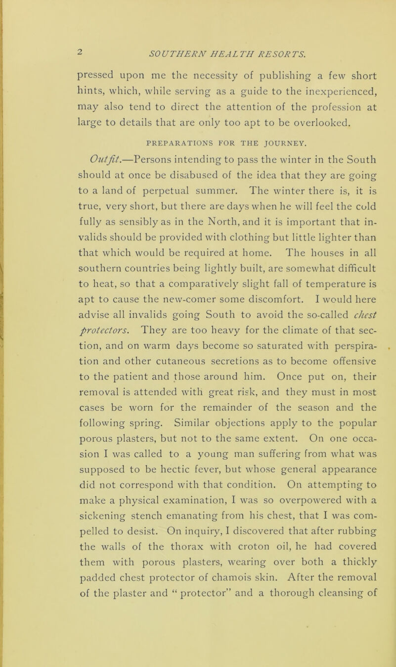 pressed upon me the necessity of publishing a few short hints, which, while serving as a guide to the inexperienced, may also tend to direct the attention of the profession at large to details that are only too apt to be overlooked. PREPARATIONS FOR THE JOURNEY. Outfit.—Persons intending to pass the winter in the South should at once be disabused of the idea that they are going to a land of perpetual summer. The winter there is, it is true, very short, but there are days when he will feel the cold fully as sensibly as in the North, and it is important that in- valids should be provided with clothing but little lighter than that which would be required at home. The houses in all southern countries being lightly built, are somewhat difficult to heat, so that a comparatively slight fall of temperature is apt to cause the new-comer some discomfort. I would here advise all invalids going South to avoid the so-called chest protectors. They are too heavy for the climate of that sec- tion, and on warm days become so saturated with perspira- tion and other cutaneous secretions as to become offensive to the patient and those around him. Once put on, their removal is attended with great risk, and they must in most cases be worn for the remainder of the season and the following spring. Similar objections apply to the popular porous plasters, but not to the same extent. On one occa- sion I was called to a young man suffering from what was supposed to be hectic fever, but whose general appearance did not correspond with that condition. On attempting to make a physical examination, I was so overpowered with a sickening stench emanating from his chest, that I was com- pelled to desist. On inquiry, I discovered that after rubbing the walls of the thorax with croton oil, he had covered them with porous plasters, wearing over both a thickly padded chest protector of chamois skin. After the removal of the plaster and “ protector” and a thorough cleansing of