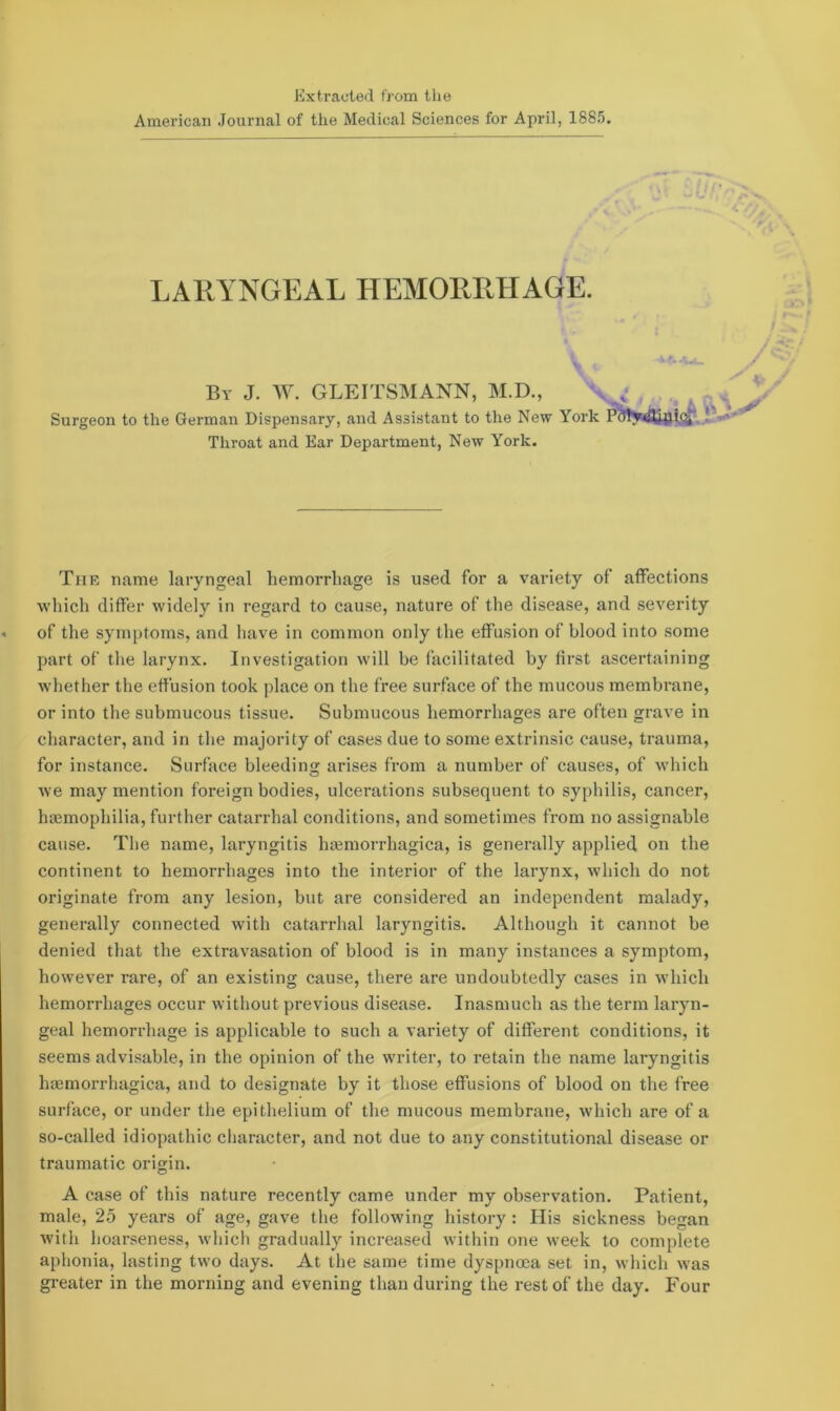 Extracted from the American Journal of the Medical Sciences for April, 1885. LARYNGEAL HEMORRHAGE. Vi By J. W. GLEITSMANN, M.D., Surgeon to the German Dispensary, and Assistant to the New York Throat and Ear Department, New York. The name laryngeal hemorrhage is used for a variety of affections which differ widely in regard to cause, nature of the disease, and severity « of the symptoms, and have in common only the effusion of blood into some part of the larynx. Investigation will be facilitated by first ascertaining whether the effusion took place on the free surface of the mucous membrane, or into the submucous tissue. Submucous hemorrhages are often grave in character, and in the majority of cases due to some extrinsic cause, trauma, for instance. Surface bleeding arises from a number of causes, of which we may mention foreign bodies, ulcerations subsequent to syphilis, cancer, haemophilia, further catarrhal conditions, and sometimes from no assignable cause. The name, laryngitis haemorrhagica, is generally applied on the continent to hemorrhages into the interior of the larynx, which do not originate from any lesion, but are considered an independent malady, generally connected with catarrhal laryngitis. Although it cannot be denied that the extravasation of blood is in many instances a symptom, however rare, of an existing cause, there are undoubtedly cases in which hemorrhages occur without previous disease. Inasmuch as the term laryn- geal hemorrhage is applicable to such a variety of different conditions, it seems advisable, in the opinion of the writer, to retain the name laryngitis haemorrhagica, and to designate by it those effusions of blood on the free surface, or under the epithelium of the mucous membrane, which are of a so-called idiopathic character, and not due to any constitutional disease or traumatic origin. A case of this nature recently came under my observation. Patient, male, 25 years of age, gave the following history : His sickness began with hoarseness, which gradually increased within one week to complete aphonia, lasting two days. At the same time dyspnoea set in, which was greater in the morning and evening than during the rest of the day. Four