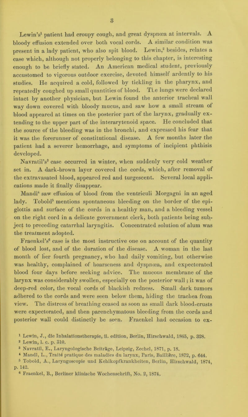 Lewin’s1 patient had croupy cough, and great dyspnoea at intervals. A bloody effusion extended over both vocal cords. A similar condition was present in a lady patient, who also spit blood. Lewin,2 3 besides, relates a case which, although not properly belonging to this chapter, is interesting enough to be briefly stated. An American medical student, previously accustomed to vigorous outdoor exercise, devoted himself ardently to his studies. He acquired a cold, followed by tickling in the pharynx, and repeatedly coughed up small quantities of blood. TLe lungs were declared intact by another physician, but Lewin found the anterior tracheal wall way down covered with bloody mucus, and saw how a small stream of blood appeared at times on the posterior part of the larynx, gradually ex- tending to the upper part of the interarytenoid space. He concluded that the source of the bleeding was in the bronchi, and expressed his fear that it was the forerunner of constitutional disease. A few months later the patient had a severer hemorrhage, and symptoms of incipient phthisis developed. NavratiPs8 case occurred in winter, when suddenly very cold weather set in. A dark-brown layer covered the cords, which, after removal of the extravasated blood, appeared red and turgescent. Several local appli- cations made it finally disappear. Mandl4 saw effusion of blood from the ventriculi Morgagni in an aged lady. Tobold5 mentions spontaneous bleeding on the border of the epi- glottis and surface of the cords in a healthy man, and a bleeding vessel on the right cord in a delicate government clerk, both patients being sub- ject to preceding catarrhal laryngitis. Concentrated solution of alum was the ti’eatment adopted. Fraenkel’s6 case is the most instructive one on account of the quantity of blood lost, and of the duration of the disease. A woman in the last month of her fourth pregnancy, who had daily vomiting, but otherwise was healthy, complained of hoarseness and dyspnoea, and expectorated blood four days before seeking advice. The mucous membrane of the larynx was considerably swollen, especially on the posterior wall; it was of deep-red color, the vocal cords of blackish redness. Small dark tumors adhered to the cords and were seen below them, hiding the trachea from view. The distress of breathing ceased as soon as small dark blood-crusts were expectorated, and then parenchymatous bleeding from the cords and posterior wall could distinctly be seen. Fraenkel had occasion to ex- 1 Lewin, J., die Inhalationstherapie, ii. edition, Berlin, Hirsckwald, 1865, p. 328. 2 Lewin, 1. c. p. 310. 3 Navratil, E., Laryngologische Beitrage, Leipzig, Zechel, 1871, p. 18. 4 Mandl, L., Trait4 pratique des maladies du larynx, Paris, BailliSre, 1872, p. 644. 5 Tobold, A., Laryngoscopie und Kehlkopfkrankheiten, Berlin, Hirscliwald, 1874, p. 142. 6 Fraenkel, B., Berliner klinische Wochensclirift, No. 2, 1874.