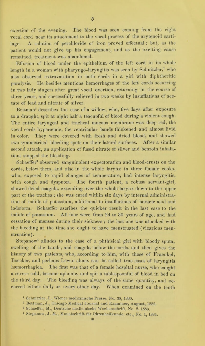 exertion of the evening. The blood was seen coming from the right vocal cord near its attachment to the vocal process of the arytenoid carti- lage. A solution of perchloride of iron proved effectual; but, as the patient would not give up his engagement, and as the exciting cause remained, treatment was abandoned. Effusion of blood under the epithelium of the left cord in its whole length in a woman with pharyngo-laryngitis was seen by Schnitzler,1 who also observed extravasation in both cords in a girl with diphtheritic paralysis. He besides mentions hemorrhages of the left cords occurring in two lady singers after great vocal exertion, returning in the course of three years, and successfully relieved in two weeks by insufflations of ace- tate of lead and nitrate of silver. Bettman2 describes the case of a widow, who, five days after exposure to a draught, spit at night half a teacupful of blood during a violent cough. The entire laryngeal and tracheal mucous membrane was deep red, the vocal cords hypersemic, the ventricular bands thickened and almost livid in color. They were covered with fresh and dried blood, and showed two symmetrical bleeding spots on their lateral surfaces. After a similar second attack, an application of fused nitrate of silver and benzoin inhala- tions stopped the bleeding. Schaeffer3 observed sanguinolent expectoration and blood-crusts on the cords, below them, and also in the whole larynx in three female cooks, who, exposed to rapid changes of temperature, had intense laryngitis, with cough and dyspnoea. The fourth patient, a robust servant-girl, showed dried coagula, extending over the whole larynx down to the upper part of the trachea ; she was cured within six days by internal administra- tion of iodide of potassium, additional to insufflations of boracic acid and iodoform. Schaeffer ascribes the quicker result in the last case to the iodide of potassium. All four were from 24 to 30 years of age, and had cessation of menses during their sickness ; the last one was attacked with the bleeding at the time she ought to have menstruated (vicarious men- struation). Stepanow4 alludes to the case of a phthisical girl with bloody sputa, swelling of the bands, and coagula below the cords, and then gives the history of two patients, who, according to him, with those of Fraenkel, Boecker, and perhaps Lewin alone, can be called true cases of laryngitis haemorrhagica. The first was that of a female hospital nurse, who caught a severe cold, became aphonic, and spit a tablespoonful of blood in bed on the third day. The bleeding was always of the same quantity, and oc- curred either daily or every other day. When examined on the tenth 1 Schnitzler, I., Wiener medizinisehe Presse, No. 38,1880. 2 Bettman, J., Chicago Medical Journal and Examiner, August, 1882. 3 Schaeffer, M., Deutsche mediciniselie Wochenschrift, No. 2,1883. 4 Stepanow, J. M., Monatschrift iiir Ohrenheilkunde, etc., No. 1,1884. *