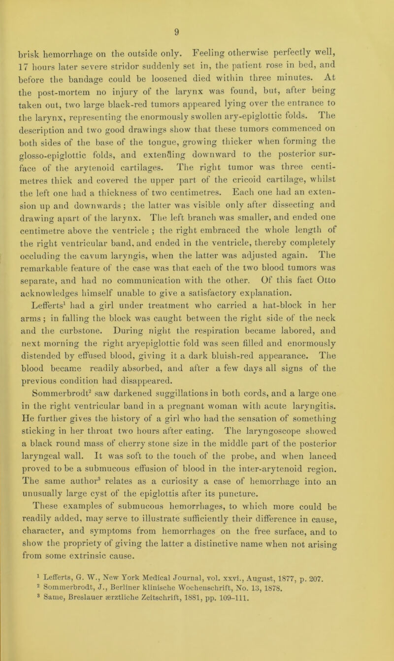 brisk hemorrhage on the outside only. Feeling otherwise perfectly well, 17 hours later severe stridor suddenly set in, the patient rose in bed, and before the bandage could be loosened died within three minutes. At the post-mortem no injury of the larynx was found, but, after being taken out, two large black-red tumors appeared lying over the entrance to the larynx, representing the enormously swollen ary-epiglottic folds. The description and two good drawings show that these tumors commenced on both sides of the base of the tongue, growing thicker when forming the glosso-epiglottic folds, and extending downward to the posterior sur- face of the arytenoid cartilages. The right tumor was three centi- metres thick and covered the upper part of the cricoid cartilage, whilst the left one had a thickness of two centimetres. Each one had an exten- sion up and downwards; the latter was visible only after dissecting and drawing apart of the larynx. The left branch was smaller, and ended one centimetre above the ventricle ; the right embraced the whole length of the right ventricular band, and ended in the ventricle, thereby completely occluding the cavum laryngis, when the latter was adjusted again. The remarkable feature of the case was that each of the two blood tumors was separate, and had no communication with the other. Of this fact Otto acknowledges himself unable to give a satisfactory explanation. Lefferts1 had a girl under treatment who carried a hat-block in her arms ; in falling the block was caught between the right side of the neck and the curbstone. During night the respiration became labored, and next morning the right aryepiglottic fold was seen tilled and enormously distended by effused blood, giving it a dark bluish-red appearance. The blood became readily absorbed, and after a few days all signs of the previous condition had disappeared. Sommerbrodt2 saw darkened suggillations in both cords, and a large one in the right ventricular band in a pregnant woman with acute laryngitis. He further gives the history of a girl who had the sensation of something sticking in her throat two hours after eating. The laryngoscope showed a black round mass of cherry stone size in the middle part of the posterior laryngeal wall. It was soft to the touch of the probe, and when lanced proved to be a submucous effusion of blood in the inter-arytenoid region. The same author3 relates as a curiosity a case of hemorrhage into an unusually large cyst of the epiglottis after its puncture. These examples of submucous hemorrhages, to which more could be readily added, may serve to illustrate sufficiently their difference in cause, character, and symptoms from hemorrhages on the free surface, and to show the propriety of giving the latter a distinctive name when not arising from some extrinsic cause. 1 Lefferts, G. W., New York Medical Journal, vol. xxvi., August, 1877, p. 207. 2 Sommerbrodt, J., Berliner klinische Wochenechrift, No. 13, 1878. 3 Same, Breslauer aerztliche Zeitschrift, 1881, pp. 109-111.