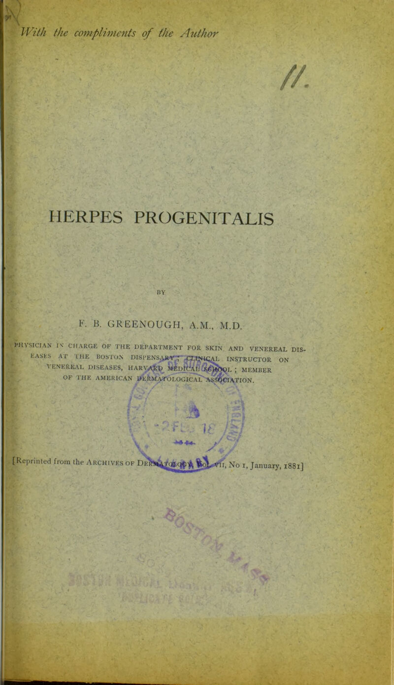 } X With the compliments of the Author HERPES PROGENITALIS K. B. GREENOUGH, A.M., M.D. PHYSICIAN IV CHARGE OF THE DEPARTMENT FOR SKIN AND VENEREAL DIS.