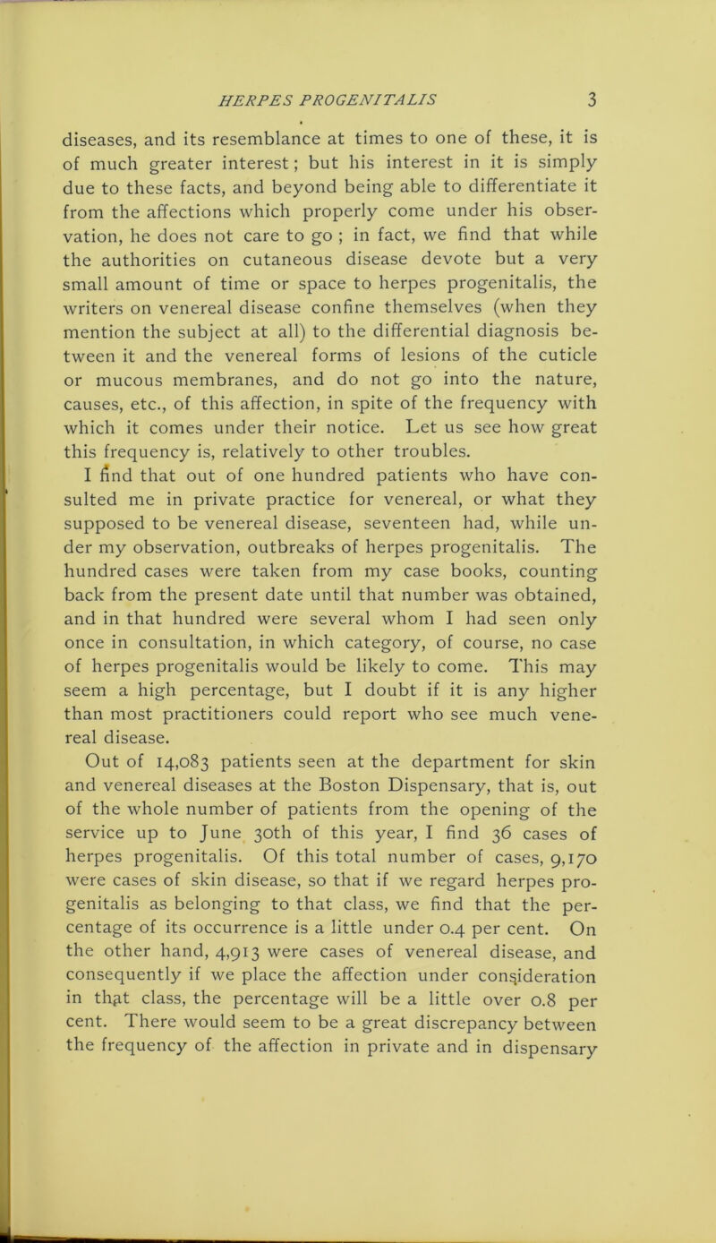 diseases, and its resemblance at times to one of these, it is of much greater interest; but his interest in it is simply due to these facts, and beyond being able to differentiate it from the affections which properly come under his obser- vation, he does not care to go ; in fact, we find that while the authorities on cutaneous disease devote but a very small amount of time or space to herpes progenitalis, the writers on venereal disease confine themselves (when they mention the subject at all) to the differential diagnosis be- tween it and the venereal forms of lesions of the cuticle or mucous membranes, and do not go into the nature, causes, etc., of this affection, in spite of the frequency with which it comes under their notice. Let us see how great this frequency is, relatively to other troubles. I find that out of one hundred patients who have con- sulted me in private practice for venereal, or what they supposed to be venereal disease, seventeen had, while un- der my observation, outbreaks of herpes progenitalis. The hundred cases were taken from my case books, counting back from the present date until that number was obtained, and in that hundred were several whom I had seen only once in consultation, in which category, of course, no case of herpes progenitalis would be likely to come. This may seem a high percentage, but I doubt if it is any higher than most practitioners could report who see much vene- real disease. Out of 14,083 patients seen at the department for skin and venereal diseases at the Boston Dispensary, that is, out of the whole number of patients from the opening of the service up to June 30th of this year, I find 36 cases of herpes progenitalis. Of this total number of cases, 9,170 were cases of skin disease, so that if we regard herpes pro- genitalis as belonging to that class, we find that the per- centage of its occurrence is a little under 0.4 per cent. On the other hand, 4,913 were cases of venereal disease, and consequently if we place the affection under consideration in thgt class, the percentage will be a little over 0.8 per cent. There would seem to be a great discrepancy between the frequency of the affection in private and in dispensary