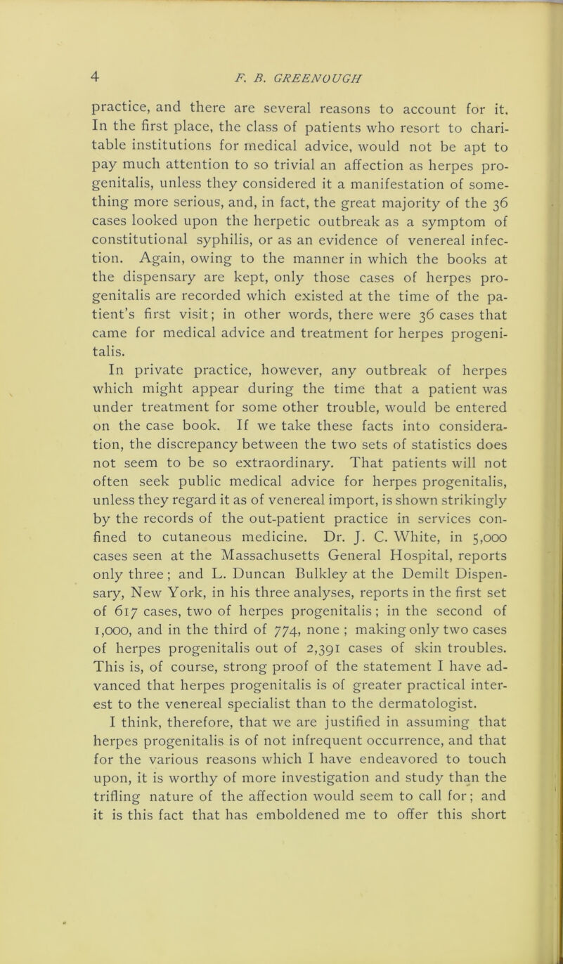 practice, and there are several reasons to account for it. In the first place, the class of patients who resort to chari- table institutions for medical advice, would not be apt to pay much attention to so trivial an affection as herpes pro- genitalis, unless they considered it a manifestation of some- thing more serious, and, in fact, the great majority of the 36 cases looked upon the herpetic outbreak as a symptom of constitutional syphilis, or as an evidence of venereal infec- tion. Again, owing to the manner in which the books at the dispensary are kept, only those cases of herpes pro- genitalis are recorded which existed at the time of the pa- tient’s first visit; in other words, there were 36 cases that came for medical advice and treatment for herpes progeni- talis. In private practice, however, any outbreak of herpes which might appear during the time that a patient was under treatment for some other trouble, would be entered on the case book. If we take these facts into considera- tion, the discrepancy between the two sets of statistics does not seem to be so extraordinary. That patients will not often seek public medical advice for herpes progenitalis, unless they regard it as of venereal import, is shown strikingly by the records of the out-patient practice in services con- fined to cutaneous medicine. Dr. J. C. White, in 5,000 cases seen at the Massachusetts General Hospital, reports only three; and L. Duncan Bulkley at the Demilt Dispen- sary, New York, in his three analyses, reports in the first set of 617 cases, two of herpes progenitalis; in the second of 1,000, and in the third of 774, none ; making only two cases of herpes progenitalis out of 2,391 cases of skin troubles. This is, of course, strong proof of the statement I have ad- vanced that herpes progenitalis is of greater practical inter- est to the venereal specialist than to the dermatologist. I think, therefore, that we are justified in assuming that herpes progenitalis is of not infrequent occurrence, and that for the various reasons which I have endeavored to touch upon, it is worthy of more investigation and study than the trifling nature of the affection would seem to call for; and it is this fact that has emboldened me to offer this short