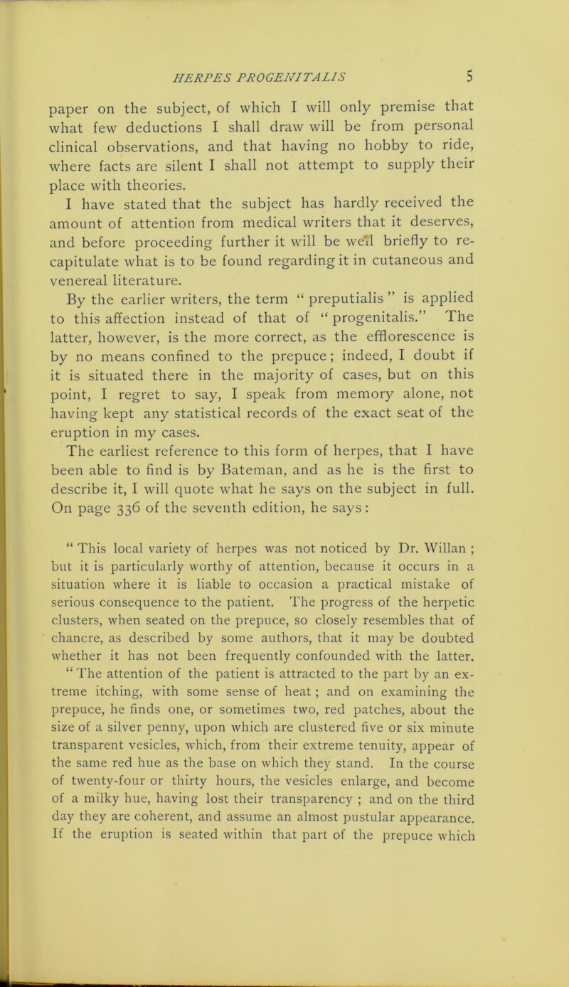 paper on the subject, of which I will only premise that what few deductions I shall draw will be from personal clinical observations, and that having no hobby to ride, where facts are silent I shall not attempt to supply their place with theories. I have stated that the subject has hardly received the amount of attention from medical writers that it deserves, and before proceeding further it will be wefl briefly to re- capitulate what is to be found regarding it in cutaneous and venereal literature. By the earlier writers, the term “ preputialis ” is applied to this affection instead of that of “ progenitalis.” The latter, however, is the more correct, as the efflorescence is by no means confined to the prepuce; indeed, I doubt if it is situated there in the majority of cases, but on this point, I regret to say, I speak from memory alone, not having kept any statistical records of the exact seat of the eruption in my cases. The earliest reference to this form of herpes, that I have been able to find is by Bateman, and as he is the first to describe it, I will quote what he says on the subject in full. On page 336 of the seventh edition, he says: “ This local variety of herpes was not noticed by Dr. Willan ; but it is particularly worthy of attention, because it occurs in a situation where it is liable to occasion a practical mistake of serious consequence to the patient. The progress of the herpetic clusters, when seated on the prepuce, so closely resembles that of chancre, as described by some authors, that it may be doubted whether it has not been frequently confounded with the latter. “The attention of the patient is attracted to the part by an ex- treme itching, with some sense of heat ; and on examining the prepuce, he finds one, or sometimes two, red patches, about the size of a silver penny, upon which are clustered five or six minute transparent vesicles, which, from their extreme tenuity, appear of the same red hue as the base on which they stand. In the course of twenty-four or thirty hours, the vesicles enlarge, and become of a milky hue, having lost their transparency ; and on the third day they are coherent, and assume an almost pustular appearance. If the eruption is seated within that part of the prepuce which