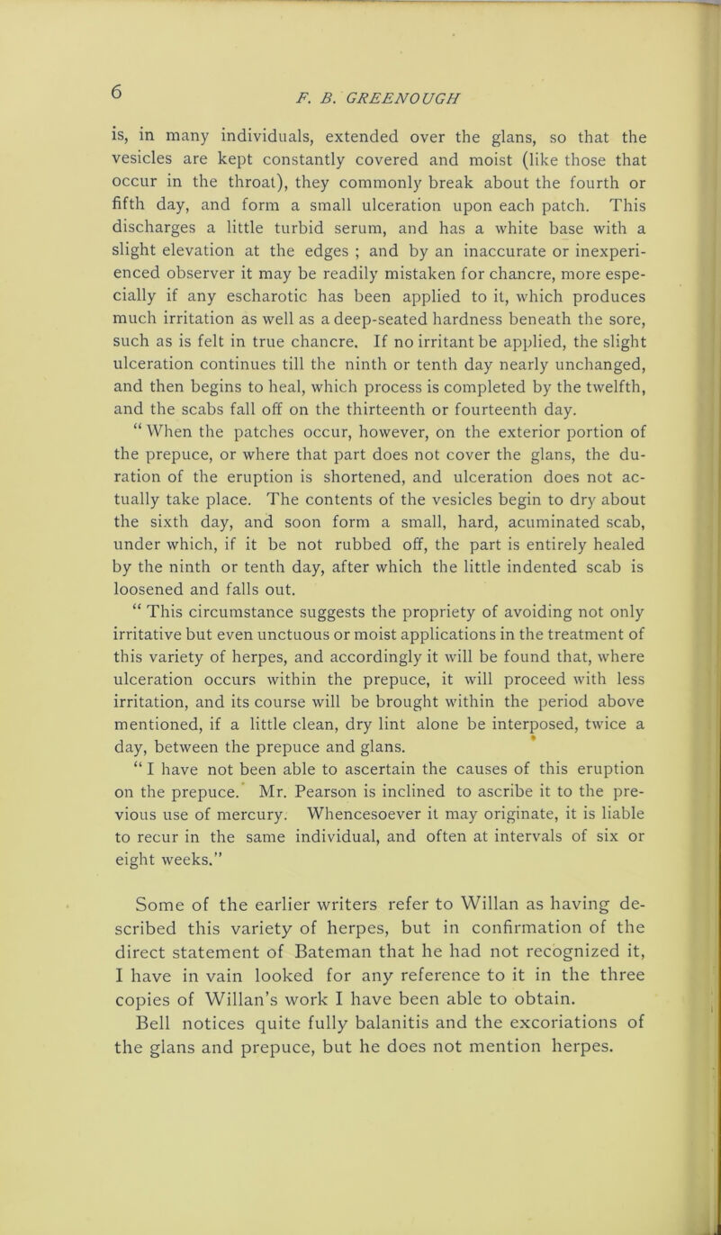 F. B. GREENOUGH is, in many individuals, extended over the glans, so that the vesicles are kept constantly covered and moist (like those that occur in the throat), they commonly break about the fourth or fifth day, and form a small ulceration upon each patch. This discharges a little turbid serum, and has a white base with a slight elevation at the edges ; and by an inaccurate or inexperi- enced observer it may be readily mistaken for chancre, more espe- cially if any escharotic has been applied to it, which produces much irritation as well as a deep-seated hardness beneath the sore, such as is felt in true chancre. If no irritant be applied, the slight ulceration continues till the ninth or tenth day nearly unchanged, and then begins to heal, which process is completed by the twelfth, and the scabs fall off on the thirteenth or fourteenth day. “ When the patches occur, however, on the exterior portion of the prepuce, or where that part does not cover the glans, the du- ration of the eruption is shortened, and ulceration does not ac- tually take place. The contents of the vesicles begin to dry about the sixth day, and soon form a small, hard, acuminated scab, under which, if it be not rubbed off, the part is entirely healed by the ninth or tenth day, after which the little indented scab is loosened and falls out. “ This circumstance suggests the propriety of avoiding not only irritative but even unctuous or moist applications in the treatment of this variety of herpes, and accordingly it will be found that, where ulceration occurs within the prepuce, it will proceed with less irritation, and its course will be brought within the period above mentioned, if a little clean, dry lint alone be interposed, twice a day, between the prepuce and glans. “ I have not been able to ascertain the causes of this eruption on the prepuce. Mr. Pearson is inclined to ascribe it to the pre- vious use of mercury. Whencesoever it may originate, it is liable to recur in the same individual, and often at intervals of six or eight weeks.” Some of the earlier writers refer to Willan as having de- scribed this variety of herpes, but in confirmation of the direct statement of Bateman that he had not recognized it, I have in vain looked for any reference to it in the three copies of Willan’s work I have been able to obtain. Bell notices quite fully balanitis and the excoriations of the glans and prepuce, but he does not mention herpes.
