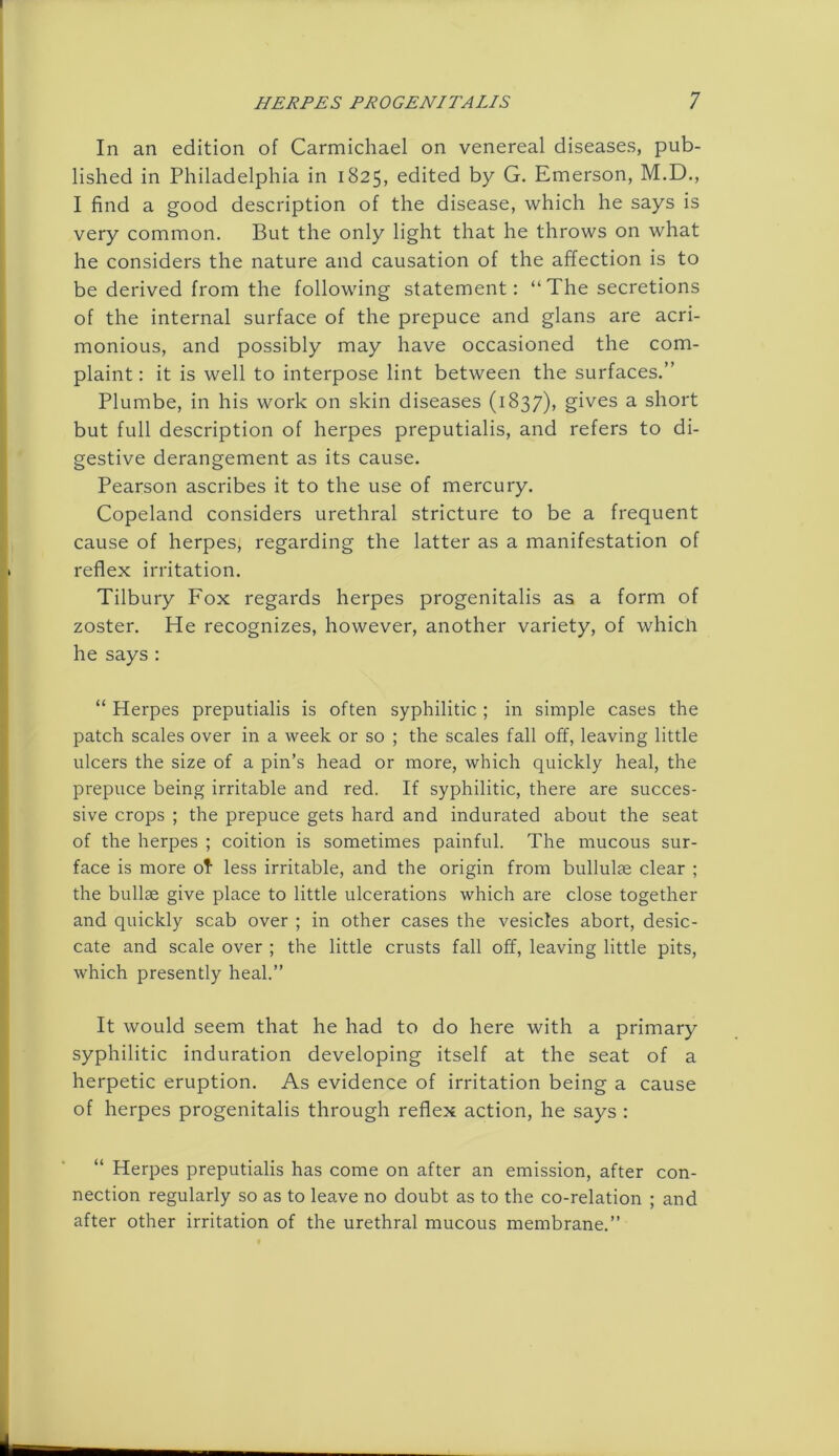 In an edition of Carmichael on venereal diseases, pub- lished in Philadelphia in 1825, edited by G. Emerson, M.D., I find a good description of the disease, which he says is very common. But the only light that he throws on what he considers the nature and causation of the affection is to be derived from the following statement: “The secretions of the internal surface of the prepuce and glans are acri- monious, and possibly may have occasioned the com- plaint : it is well to interpose lint between the surfaces.” Plumbe, in his work on skin diseases (1837), gives a short but full description of herpes preputialis, and refers to di- gestive derangement as its cause. Pearson ascribes it to the use of mercury. Copeland considers urethral stricture to be a frequent cause of herpes, regarding the latter as a manifestation of reflex irritation. Tilbury Fox regards herpes progenitalis as a form of zoster. He recognizes, however, another variety, of whicii he says : “ Herpes preputialis is often syphilitic ; in simple cases the patch scales over in a week or so ; the scales fall off, leaving little ulcers the size of a pin’s head or more, which quickly heal, the prepuce being irritable and red. If syphilitic, there are succes- sive crops ; the prepuce gets hard and indurated about the seat of the herpes ; coition is sometimes painful. The mucous sur- face is more of less irritable, and the origin from bullulae clear ; the bullae give place to little ulcerations which are close together and quickly scab over ; in other cases the vesicles abort, desic- cate and scale over ; the little crusts fall off, leaving little pits, which presently heal.” It would seem that he had to do here with a primary syphilitic induration developing itself at the seat of a herpetic eruption. As evidence of irritation being a cause of herpes progenitalis through reflex action, he says : “ Herpes preputialis has come on after an emission, after con- nection regularly so as to leave no doubt as to the co-relation ; and after other irritation of the urethral mucous membrane.”