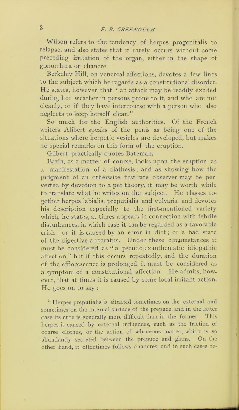 Wilson refers to the tendency of herpes progenitalis to relapse, and also states that it rarely occurs without some preceding irritation of the organ, either in the shape of gonorrhoea or chancre. Berkeley Hill, on venereal affections, devotes a few lines to the subject, which he regards as a constitutional disorder. He states, however, that “an attack may be readily excited during hot weather in persons prone to it, and who are not cleanly, or if they have intercourse with a person who also neglects to keep herself clean.” So much for the English authorities. Of the French writers, Alibert speaks of the penis as being one of the situations where herpetic vesicles are developed, but makes no special remarks on this form of the eruption. Gilbert practically quotes Bateman. Bazin, as a matter of course, looks upon the eruption as a manifestation of a diathesis; and as showing how the judgment of an otherwise first-rate observer may be per- verted by devotion to a pet theory, it may be worth while to translate what he writes on the subject. He classes to- gether herpes labialis, preputialis and vulvaris, and devotes his description especially to the first-mentioned variety which, he states, at times appears in connection with febrile disturbances, in which case it can be regarded as a favorable crisis ; or it is caused by an error in diet; or a bad state of the digestive apparatus. Under these circumstances it must be considered as “ a pseudo-exanthematic idiopathic affection,” but if this occurs repeatedly, and the duration of the efflorescence is prolonged, it must be considered as a symptom of a constitutional affection. He admits, how- ever, that at times it is caused by some local irritant action. He goes on to say : “ Herpes preputialis is situated sometimes on the external and sometimes on the internal surface of the prepuce, and in the latter case its cure is generally more difficult than in the former. This herpes is caused by external influences, such as the friction of coarse clothes, or the action of sebaceous matter, which is so abundantly secreted between the prepuce and glans. On the other hand, it oftentimes follows chancres, and in such cases re-