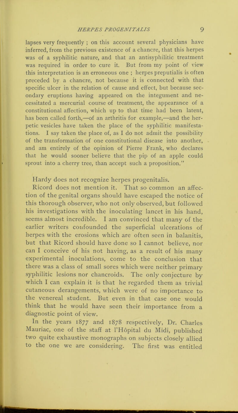 lapses very frequently ; on this account several physicians have inferred, from the previous existence of a chancre, that this herpes was of a syphilitic nature, and that an antisyphilitic treatment was required in order to cure it. But from my point of view this interpretation is an erroneous one ; herpes preputialis is often preceded by a chancre, not because it is connected with that specific ulcer in the relation of cause and effect, but because sec- ondary eruptions having appeared on the integument and ne- cessitated a mercurial course of treatment, the appearance of a constitutional affection, which up to that time had been latent, has been called forth,—of an arthritis for example,—and the her- petic vesicles have taken the place of the syphilitic manifesta- tions. I say taken the place of, as I do not admit the possibility of the transformation of one constitutional disease into another, and am entirely of the opinion of Pierre Frank, who declares that he would sooner believe that the pip of an apple could sprout into a cherry tree, than accept such a proposition.” Hardy does not recognize herpes progenitalis. Ricord does not mention it. That so common an affec- tion of the genital organs should have escaped the notice of this thorough observer, who not only observed, but followed his investigations with the inoculating lancet in his hand, seems almost incredible. I am convinced that many of the earlier writers confounded the superficial ulcerations of herpes with the erosions which are often seen in balanitis, but that Ricord should have clone so I cannot believe, nor can I conceive of his not having, as a result of his many experimental inoculations, come to the conclusion that there was a class of small sores which were neither primary syphilitic lesions nor chancroids. The only conjecture by which I can explain it is that he regarded them as trivial cutaneous derangements, which were of no importance to the venereal student. But even in that case one would think that he would have seen their importance from a diagnostic point of view. In the years 1877 and 1878 respectively, Dr. Charles Mauriac, one of the staff at l’Hopital du Midi, published two quite exhaustive monographs on subjects closely allied to the one we are considering. The first was entitled