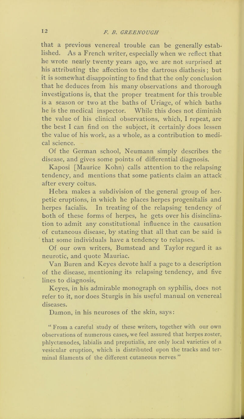 that a previous venereal trouble can be generally estab- lished. As a French writer, especially when we reflect that he wrote nearly twenty years ago, we are not surprised at his attributing the affection to the dartrous diathesis; but it is somewhat disappointing to find that the only conclusion that he deduces from his many observations and thorough investigations is, that the proper treatment for this trouble is a season or two at the baths of Uriage, of which baths he is the medical inspector. While this does not diminish the value of his clinical observations, which, I repeat, are the best I can find on the subject, it certainly does lessen the value of his work, as a whole, as a contribution to medi- cal science. Of the German school, Neumann simply describes the disease, and gives some points of differential diagnosis. Kaposi [Maurice Kohn) calls attention to the relapsing tendency, and mentions that some patients claim an attack after every coitus. Hebra makes a subdivision of the general group of her- petic eruptions, in which he places herpes progenitalis and herpes facialis. In treating of the relapsing tendency of both of these forms of herpes, he gets over his disinclina- tion to admit any constitutional influence in the causation of cutaneous disease, by stating that all that can be said is that some individuals have a tendency to relapses. Of our own writers, Bumstead and Taylor regard it as neurotic, and quote Mauriac. Van Buren and Keyes devote half a page to a description of the disease, mentioning its relapsing tendency, and five lines to diagnosis, Keyes, in his admirable monograph on syphilis, does not refer to it, nor does Sturgis in his useful manual on venereal diseases. Damon, in his neuroses of the skin, says: “ From a careful study of these writers, together with our own observations of numerous cases, we feel assured that herpes zoster, phlyctsenodes, labialis and preputialis, are only local varieties of a vesicular eruption, which is distributed upon the tracks and ter- minal filaments of the different cutaneous nerves.”