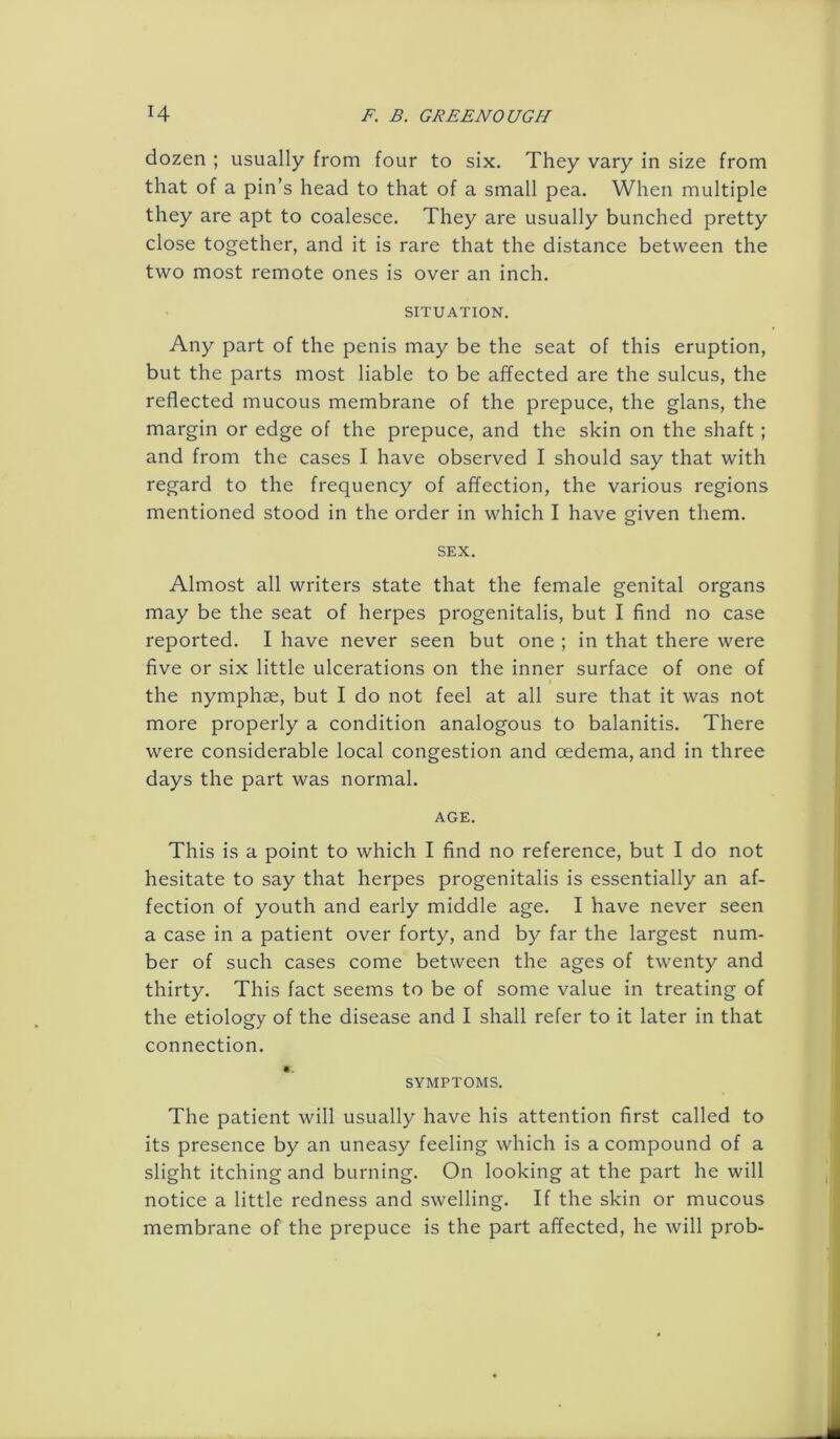 dozen ; usually from four to six. They vary in size from that of a pin’s head to that of a small pea. When multiple they are apt to coalesce. They are usually bunched pretty close together, and it is rare that the distance between the two most remote ones is over an inch. SITUATION. Any part of the penis may be the seat of this eruption, but the parts most liable to be affected are the sulcus, the reflected mucous membrane of the prepuce, the glans, the margin or edge of the prepuce, and the skin on the shaft; and from the cases I have observed I should say that with regard to the frequency of affection, the various regions mentioned stood in the order in which I have given them. SEX. Almost all writers state that the female genital organs may be the seat of herpes progenitalis, but I find no case reported. I have never seen but one ; in that there were five or six little ulcerations on the inner surface of one of the nymphae, but I do not feel at all sure that it was not more properly a condition analogous to balanitis. There were considerable local congestion and oedema, and in three days the part was normal. AGE. This is a point to which I find no reference, but I do not hesitate to say that herpes progenitalis is essentially an af- fection of youth and early middle age. I have never seen a case in a patient over forty, and by far the largest num- ber of such cases come between the ages of twenty and thirty. This fact seems to be of some value in treating of the etiology of the disease and I shall refer to it later in that connection. SYMPTOMS. The patient will usually have his attention first called to its presence by an uneasy feeling which is a compound of a slight itching and burning. On looking at the part he will notice a little redness and swelling. If the skin or mucous membrane of the prepuce is the part affected, he will prob-
