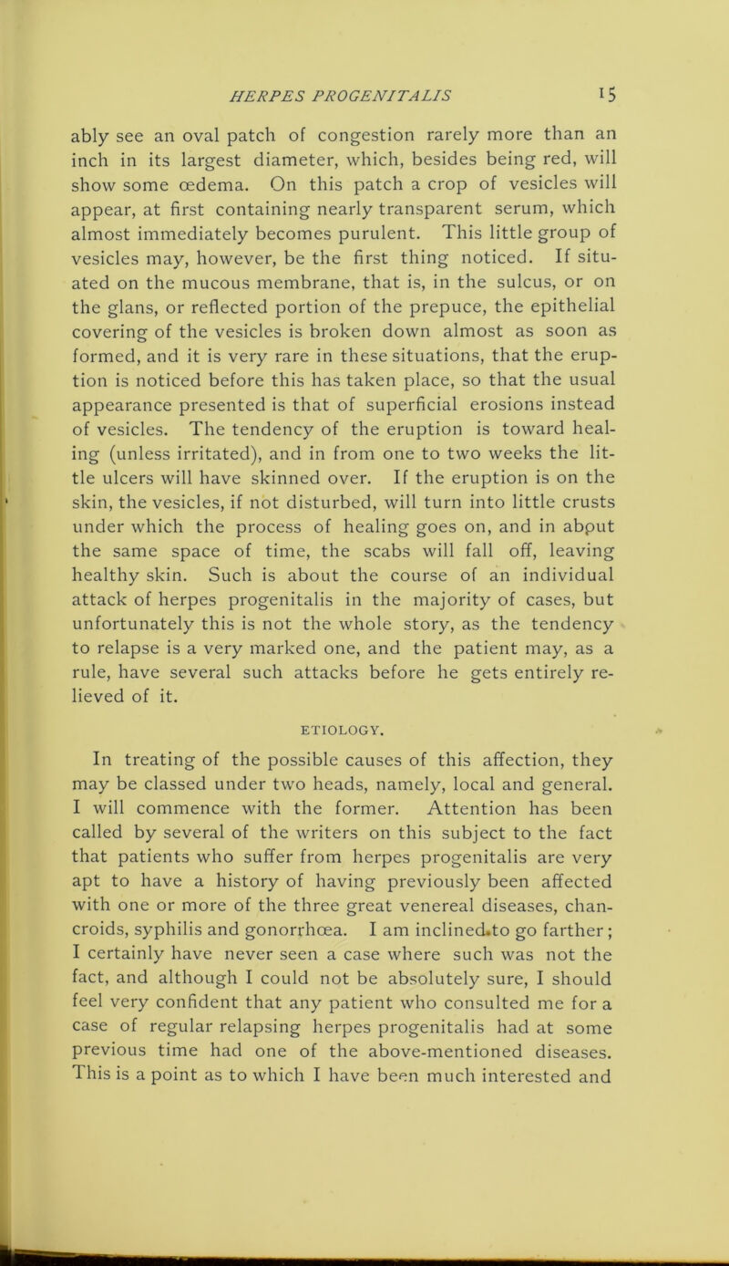 ably see an oval patch of congestion rarely more than an inch in its largest diameter, which, besides being red, will show some oedema. On this patch a crop of vesicles will appear, at first containing nearly transparent serum, which almost immediately becomes purulent. This little group of vesicles may, however, be the first thing noticed. If situ- ated on the mucous membrane, that is, in the sulcus, or on the glans, or reflected portion of the prepuce, the epithelial covering of the vesicles is broken down almost as soon as formed, and it is very rare in these situations, that the erup- tion is noticed before this has taken place, so that the usual appearance presented is that of superficial erosions instead of vesicles. The tendency of the eruption is toward heal- ing (unless irritated), and in from one to two weeks the lit- tle ulcers will have skinned over. If the eruption is on the skin, the vesicles, if not disturbed, will turn into little crusts under which the process of healing goes on, and in abput the same space of time, the scabs will fall off, leaving healthy skin. Such is about the course of an individual attack of herpes progenitalis in the majority of cases, but unfortunately this is not the whole story, as the tendency to relapse is a very marked one, and the patient may, as a rule, have several such attacks before he gets entirely re- lieved of it. ETIOLOGY. In treating of the possible causes of this affection, they may be classed under two heads, namely, local and general. I will commence with the former. Attention has been called by several of the writers on this subject to the fact that patients who suffer from herpes progenitalis are very apt to have a history of having previously been affected with one or more of the three great venereal diseases, chan- croids, syphilis and gonorrhoea. I am inclineckto go farther; I certainly have never seen a case where such was not the fact, and although I could not be absolutely sure, I should feel very confident that any patient who consulted me for a case of regular relapsing herpes progenitalis had at some previous time had one of the above-mentioned diseases. This is a point as to which I have been much interested and