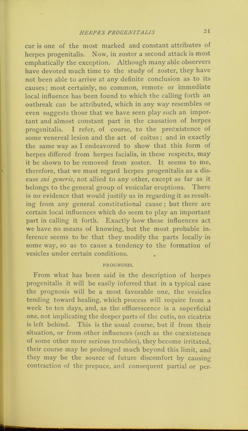 cur is one of the most marked and constant attributes of herpes progenitalis. Now, in zoster a second attack is most emphatically the exception. Although many able observers have devoted much time to the study of zoster, they have not been able to arrive at any definite conclusion as to its causes; most certainly, no common, remote or immediate local influence has been found to which the calling forth an outbreak can be attributed, which in any way resembles or even suggests those that we have seen play such an impor- tant and almost constant part in the causation of herpes progenitalis. I refer, of course, to the preexistence of some venereal lesion and the act of coitus; and in exactly the same way as I endeavored to show that this form of herpes differed from herpes facialis, in these respects, may it be shown to be removed from zoster. It seems to me, therefore, that we must regard herpes progenitalis as a dis- ease sui generis, not allied to any other, except as far as it belongs to the general group of vesicular eruptions. There is no evidence that would justify us in regarding it as result- ing from any general constitutional cause ; but there are certain local influences which do seem to play an important part in calling it forth. Exactly how these influences act we have no means of knowing, but the most probable in- ference seems to be that they modify the parts locally in some way, so as to cause a tendency to the formation of vesicles under certain conditions. PROGNOSIS. From what has been said in the description of herpes progenitalis it will be easily inferred that in a typical case the prognosis will be a most favorable one, the vesicles tending toward healing, which process will require from a week to ten days, and, as the efflorescence is a superficial one, not implicating the deeper parts of the cutis, no cicatrix is left behind. This is the usual course, but if from their situation, or from other influences (such as the co.existence of some other more serious troubles), they become irritated, their course may be prolonged much beyond this limit, and they may be the source of future discomfort by causing contraction of the prepuce, and consequent partial or per-