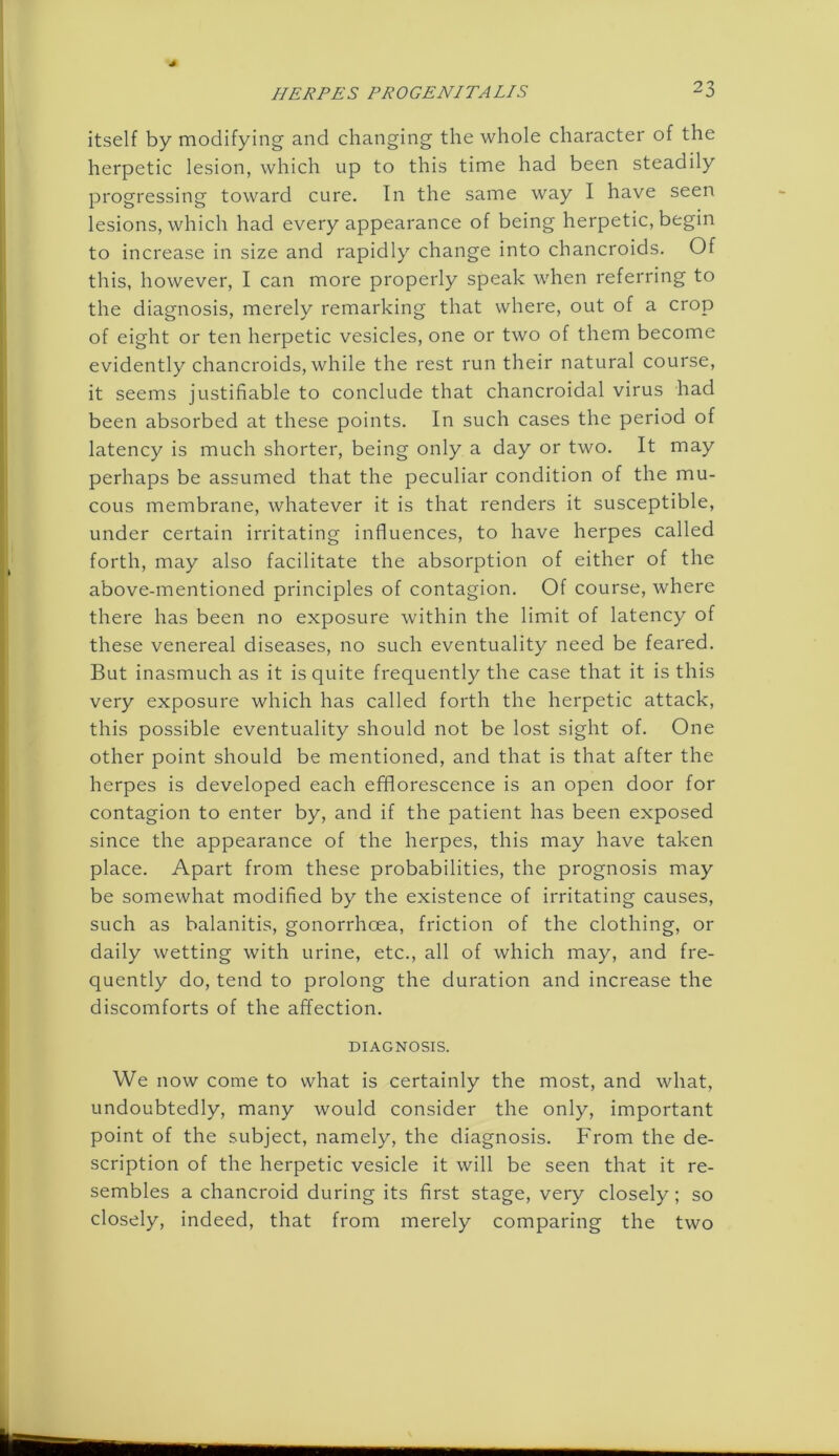 itself by modifying and changing the whole character of the herpetic lesion, which up to this time had been steadily progressing toward cure. In the same way I have seen lesions, which had every appearance of being herpetic, begin to increase in size and rapidly change into chancroids. Of this, however, I can more properly speak when referring to the diagnosis, merely remarking that where, out of a crop of eight or ten herpetic vesicles, one or two of them become evidently chancroids, while the rest run their natural course, it seems justifiable to conclude that chancroidal virus had been absorbed at these points. In such cases the period of latency is much shorter, being only a day or two. It may perhaps be assumed that the peculiar condition of the mu- cous membrane, whatever it is that renders it susceptible, under certain irritating influences, to have herpes called forth, may also facilitate the absorption of either of the above-mentioned principles of contagion. Of course, where there has been no exposure within the limit of latency of these venereal diseases, no such eventuality need be feared. But inasmuch as it is quite frequently the case that it is this very exposure which has called forth the herpetic attack, this possible eventuality should not be lost sight of. One other point should be mentioned, and that is that after the herpes is developed each efflorescence is an open door for contagion to enter by, and if the patient has been exposed since the appearance of the herpes, this may have taken place. Apart from these probabilities, the prognosis may be somewhat modified by the existence of irritating causes, such as balanitis, gonorrhoea, friction of the clothing, or daily wetting with urine, etc., all of which may, and fre- quently do, tend to prolong the duration and increase the discomforts of the affection. DIAGNOSIS. We now come to what is certainly the most, and what, undoubtedly, many would consider the only, important point of the subject, namely, the diagnosis. From the de- scription of the herpetic vesicle it will be seen that it re- sembles a chancroid during its first stage, very closely; so closely, indeed, that from merely comparing the two