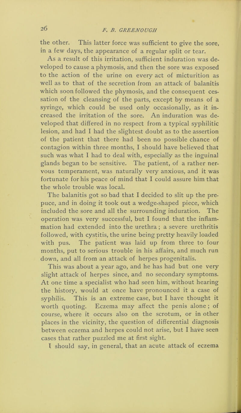 the other. This latter force was sufficient to give the sore, in a few days, the appearance of a regular split or tear. As a result of this irritation, sufficient induration was de- veloped to cause a phymosis, and then the sore was exposed to the action of the urine on every act of micturition as well as to that of the secretion from an attack of balanitis which soon followed the phymosis, and the consequent ces- sation of the cleansing of the parts, except by means of a syringe, which could be used only occasionally, as it in- creased the irritation of the sore. An induration was de- veloped that differed in no respect from a typical syphilitic lesion, and had I had the slightest doubt as to the assertion of the patient that there had been no possible chance of contagion within three months, I should have believed that such was what I had to deal with, especially as the inguinal glands began to be sensitive. The patient, of a rather ner- vous temperament, was naturally very anxious, and it was fortunate for his peace of mind that I could assure him that the whole trouble was local. The balanitis got so bad that I decided to slit up the pre- puce, and in doing it took out a wedge-shaped piece, which included the sore and all the surrounding induration. The operation was very successful, but I found that the inflam- mation had extended into the urethra ; a severe urethritis followed, with cystitis, the urine being pretty heavily loaded with pus. The patient was laid up from three to four months, put to serious trouble in his affairs, and much run down, and all from an attack of herpes progenitalis. This was about a year ago, and he has had but one very slight attack of herpes since, and no secondary symptoms. At one time a specialist who had seen him, without hearing the history, would at once have pronounced it a case of syphilis. This is an extreme case, but I have thought it worth quoting. Eczema may affect the penis alone ; of course, where it occurs also on the scrotum, or in other places in the vicinity, the question of differential diagnosis between eczema and herpes could not arise, but I have seen cases that rather puzzled me at first sight. I should say, in general, that an acute attack of eczema