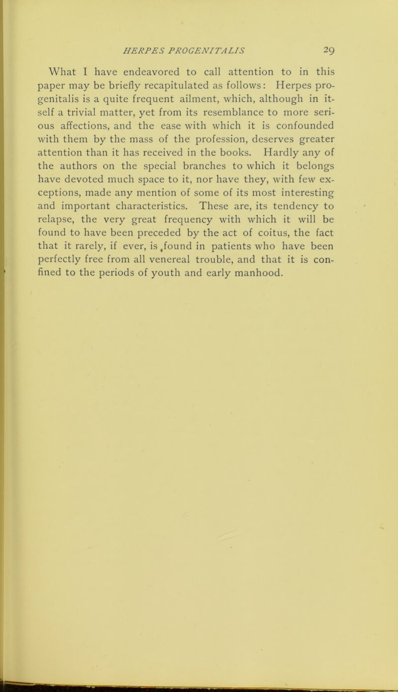 What I have endeavored to call attention to in this paper may be briefly recapitulated as follows: Herpes pro- genitalis is a quite frequent ailment, which, although in it- self a trivial matter, yet from its resemblance to more seri- ous affections, and the ease with which it is confounded with them by the mass of the profession, deserves greater attention than it has received in the books. Hardly any of the authors on the special branches to which it belongs have devoted much space to it, nor have they, with few ex- ceptions, made any mention of some of its most interesting and important characteristics. These are, its tendency to relapse, the very great frequency with which it will be found to have been preceded by the act of coitus, the fact that it rarely, if ever, is^found in patients who have been perfectly free from all venereal trouble, and that it is con- fined to the periods of youth and early manhood.