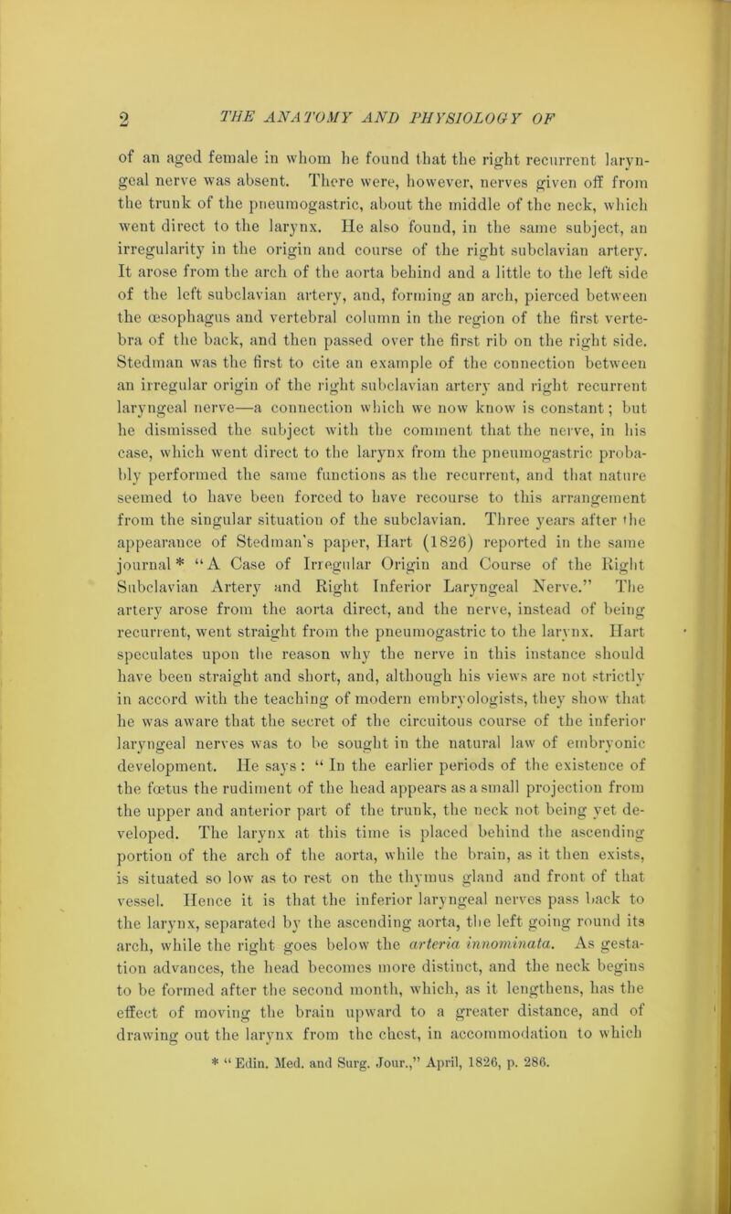 of an aged female in whom he found that the right recurrent laryn- geal nerve was absent. There were, however, nerves given otf from the trunk of the pneumogastric, about the middle of the neck, which went direct to the larynx. He also found, in the same subject, an irregularity in the origin and course of the right subclavian artery. It arose from the arch of the aorta behind and a little to the left side of the left subclavian artery, and, forming an arch, pierced between the oesophagus and vertebral column in the region of the first verte- bra of the back, and then passed over the first rib on the right side. Stedinan was the first to cite an example of the connection between an irregular origin of the right subclavian artery and right recurrent laryngeal nerve—a connection which we now know is constant; but he dismissed the subject with the comment that the nerve, in his case, which went direct to the larynx from the pneumogastric proba- bly performed the same functions as the recurrent, and that nature seemed to have been forced to have recourse to this arrangement from the singular situation of the subclavian. Three years after the appearance of Stedman's paper, Hart (1826) reported in the same journal* “A Case of Irregular Origin and Course of the Right Subclavian Artery and Right Inferior Laryngeal Nerve.” The artery arose from the aorta direct, and the nerve, instead of being recurrent, went straight from the pneumogastric to the larynx. Hart speculates upon the reason why the nerve in this instance should have been straight and short, and, although his views are not strictly in accord with the teaching of modern embryologists, they show that he was aware that the secret of the circuitous course of the inferior laryngeal nerves was to be sought in the natural law of embryonic development. He says : “ In the earlier periods of the existence of the foetus the rudiment of the head appears as a small projection from the upper and anterior part of the trunk, the neck not being yet de- veloped. The larynx at this time is placed behind the ascending- portion of the arch of the aorta, while the brain, as it then exists, is situated so low as to rest on the thymus gland and front of that vessel. Hence it is that the inferior laryngeal nerves pass back to the larynx, separated by the ascending aorta, the left going round its arch, while the right goes below the arteria innominata. As gesta- tion advances, the head becomes more distinct, and the neck begins to be formed after the second month, which, as it lengthens, has the effect of moving the brain upward to a greater distance, and of drawing out the larynx from the chest, in accommodation to which