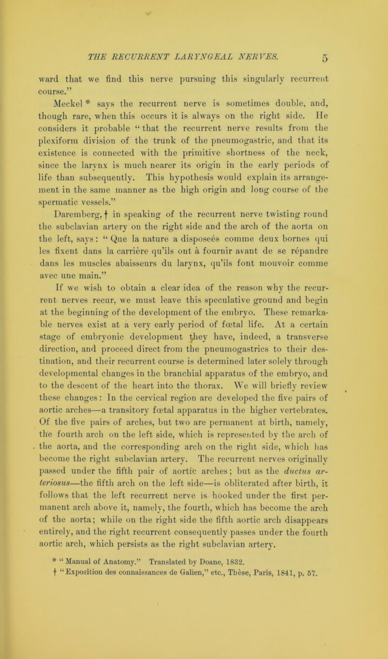 ward that we find this nerve pursuing this singularly recurrent course.” Meckel * says the recurrent nerve is sometimes double, and, though rare, when this occurs it is always on the right side. He considers it probable “ that the recurrent nerve results from the plexiform division of the trunk of the pneumogastric, and that its existence is connected with the primitive shortness of the neck, since the larynx is much nearer its origin in the early periods of life than subsequently. This hypothesis would explain its arrange- ment in the same manner as the high origin and long course of the spermatic vessels.” Daremberg, f in speaking of the recurrent nerve twisting round the subclavian artery on the right side and the arch of the aorta on the left, says: “ Que la nature a disposers comme deux homes qui les fixent dans la carriere qu’ils ont a fournir avant de se repandre dans les muscles abaisseurs du larynx, qu’ils font mouvoir comme avec une main.” If we wish to obtain a clear idea of the reason why the recur- rent nerves recur, we must leave this speculative ground and begin at the beginning of the development of the embryo. These remarka- ble nerves exist at a very early period of foetal life. At a certain stage of embryonic development ^liey have, indeed, a transverse direction, and proceed direct from the pneumogastrics to their des- tination, and their recurrent course is determined later solely through developmental changes in the branchial apparatus of the embryo, and to the descent of the heart into the thorax. We will briefly review these changes: In the cervical region are developed the five pairs of aortic arches—a transitory foetal apparatus in the higher vertebrates. Of the five pairs of arches, but two are permanent at birth, namely, the fourth arch on the left side, which is represented by the arch of the aorta, and the corresponding arch on the right side, which has become the right subclavian artery. The recurrent nerves originally passed under the fifth pair of aortic arches; but as the ductus ar- teriosus—the fifth arch on the left side—is obliterated after birth, it follows that the left recurrent nerve is hooked under the first per- manent arch above it, namely, the fourth, which has become the arch of the aorta; while on the right side the fifth aortic arch disappears entirely, and the right recurrent consequently passes under the fourth aortic arch, which persists as the right subclavian artery. * “ Manual of Anatomy.” Translated by Doane, 1832. f “Exposition des connaissances de Galien,” etc., These, Paris, 1841, p. 57.