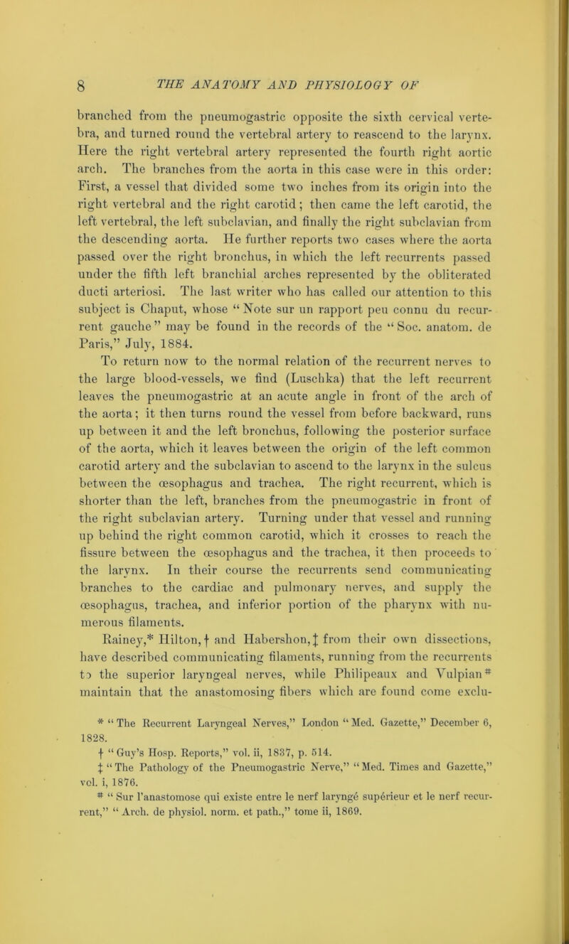 branched from the pneumogastric opposite the sixth cervical verte- bra, and turned round the vertebral artery to reascend to the larynx. Here the right vertebral artery represented the fourth right aortic arch. The branches from the aorta in this case were in this order: First, a vessel that divided some two inches from its origin into the right vertebral and the right carotid; then came the left carotid, the left vertebral, the left subclavian, and finally the right subclavian from the descending aorta. He further reports two cases where the aorta passed over the right bronchus, in which the left recurrents passed under the fifth left branchial arches represented by the obliterated ducti arteriosi. The last writer who has called our attention to this subject is Cliaput, whose “ Note sur un rapport peu connu du recur- rent gauche ” may be found in the records of the “ Soc. anatom, de Paris,” July, 1884. To return now to the normal relation of the recurrent nerves to the large blood-vessels, we find (Luschka) that the left recurrent leaves the pneumogastric at an acute angle in front of the arch of the aorta; it then turns round the vessel from before backward, runs up between it and the left bronchus, following the posterior surface of the aorta, which it leaves between the origin of the left common carotid artery and the subclavian to ascend to the larynx in the sulcus between the oesophagus and trachea. The right recurrent, which is shorter than tbe left, branches from the pneumogastric in front of the right subclavian artery. Turning under that vessel and running- up behind the right common carotid, which it crosses to reach the fissure between the oesophagus and the trachea, it then proceeds to the larynx. In their course the recurrents send communicating branches to the cardiac and pulmonary nerves, and supply the oesophagus, trachea, and inferior portion of the pharynx with nu- merous filaments. Rainey,* Hilton, f and Habershon,J from their own dissections, have described communicating filaments, running from the recurrents to the superior laryngeal nerves, while Philipeaux and Vulpian# maintain that the anastomosing fibers which are found come exclu- * “ The Recurrent Laryngeal Nerves,” London “ Med. Gazette,” December 6, 1828. f “Guy’s Hosp. Reports,” vol. ii, 1837, p. 514. I “ The Pathology of the Pneumogastric Nerve,” “ Med. Times and Gazette,” vol. i, 1876. # “ Sur l’anastomose qui existe entre le nerf larynge superieur et le nerf recur- rent,” “Arch, de physiol, norm, et path.,” tome ii, 1869.