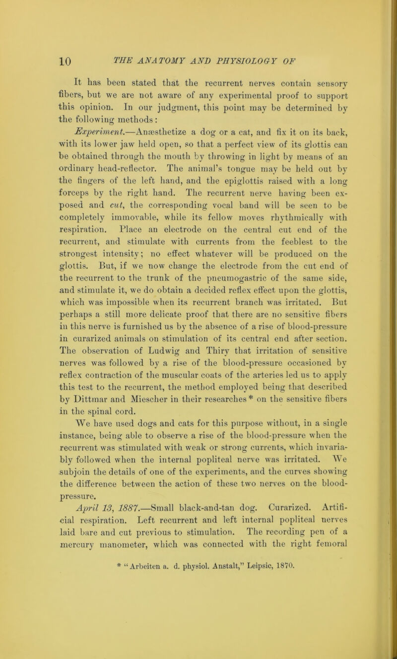 It has been stated that the recurrent nerves contain sensory fibers, but we are not aware of any experimental proof to support this opinion. In our judgment, this point may be determined by the following methods: Experiment.—Anesthetize a dog or a cat, and fix it on its back, with its lower jaw held open, so that a perfect view of its glottis can be obtained through the mouth by throwing in light by means of an ordinary head-reflector. The animal’s tongue may be held out by the fingers of the left hand, and the epiglottis raised with a long forceps by the right hand. The recurrent nerve having been ex- posed and cut, the corresponding vocal band will be seen to be completely immovable, while its fellow moves rhythmically with respiration. Place an electrode on the central cut end of the recurrent, and stimulate with currents from the feeblest to the strongest intensity; no effect whatever will be produced on the glottis. But, if we now change the electrode from the cut end of the recurrent to the trunk of the pneumogastric of the same side, and stimulate it, we do obtain a decided reflex effect upon the glottis, which was impossible when its recurrent branch was irritated. But perhaps a still more delicate proof that there are no sensitive fibers in this nerve is furnished us by the absence of a rise of blood-pressure in curarized animals on stimulation of its central end after section. The observation of Ludwig and Thiry that irritation of sensitive nerves was followed by a rise of the blood-pressure occasioned by reflex contraction of the muscular coats of the arteries led us to apply this test to the recurrent, the method employed being that described by Dittmar and Miescher in their researches* on the sensitive fibers in the spinal cord. We have used dogs and cats for this purpose without, in a single instance, being able to observe a rise of the blood-pressure when the recurrent was stimulated with weak or strong currents, which invaria- bly followed when the internal popliteal nerve was irritated. We subjoin the details of one of the experiments, and the curves showing the difference between the action of these two nerves on the blood- pressure. April 13, 1887.—Small black-and-tan dog. Curarized. Artifi- cial respiration. Left recurrent and left internal popliteal nerves laid bare and cut previous to stimulation. The recording pen of a mercury manometer, which was connected with the right femoral * “Arbeiten a. d. physiol. Anstalt,” Leipsic, lSYO.