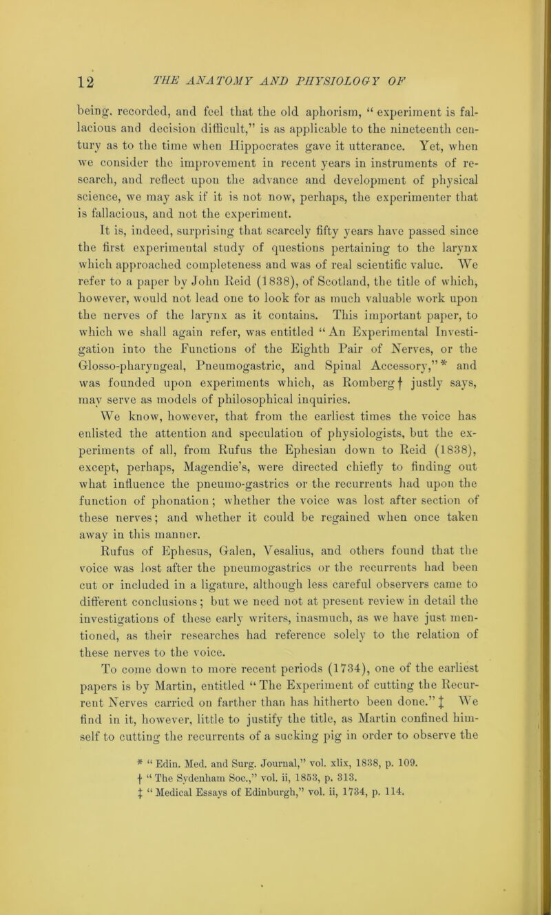 being, recorded, and feel that the old aphorism, “ experiment is fal- lacious and decision difficult,” is as applicable to the nineteenth cen- tury as to the time when Hippocrates gave it utterance. Yet, when we consider the improvement in recent years in instruments of re- search, and reflect upon the advance and development of physical science, we may ask if it is not now, perhaps, the experimenter that is fallacious, and not the experiment. It is, indeed, surprising that scarcely fifty years have passed since the first experimental study of questions pertaining to the larynx which approached completeness and was of real scientific value. We refer to a paper by John Reid (1838), of Scotland, the title of which, however, would not lead one to look for as much valuable work upon the nerves of the larynx as it contains. This important paper, to which we shall again refer, was entitled “An Experimental Investi- gation into the Functions of the Eighth Pair of Nerves, or the Glosso-pharyngeal, Pneumogastric, and Spinal Accessory,”* and was founded upon experiments which, as Romberg f justly says, may serve as models of philosophical inquiries. We know, however, that from the earliest times the voice has enlisted the attention and speculation of physiologists, but the ex- periments of all, from Rufus the Ephesian down to Reid (1838), except, perhaps, Magendie’s, were directed chiefly to finding out what influence the pneumo-gastrics or the recurrents had upon the function of phonation; whether the voice was lost after section of these nerves; and whether it could be regained when once taken away in this manner. Rufus of Ephesus, Galen, Vesalius, and others found that the voice was lost after the pneumogastrics or the recurrents had been cut or included in a ligature, although less careful observers came to different conclusions; but we need not at present review in detail the investigations of these early writers, inasmuch, as we have just men- tioned, as their researches had reference solely to the relation of these nerves to the voice. To come down to more receut periods (1734), one of the earliest papers is by Martin, entitled “ The Experiment of cutting the Recur- rent Nerves carried on farther than has hitherto been done.” J Ye find in it, however, little to justify the title, as Martin confined him- self to cutting the recurrents of a sucking pig in order to observe the * “ Edin. Med. and Surg. Journal,” vol. xlix, 1838, p. 109. f “ The Sydenham Soc.,” vol. ii, 1853, p. 313. | “ Medical Essays of Edinburgh,” vol. ii, 1734, p. 114.