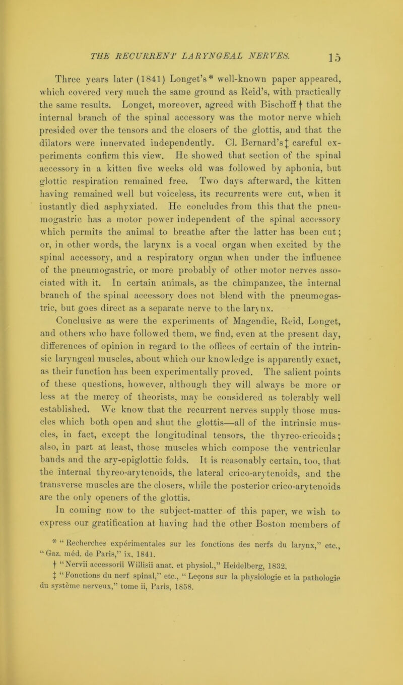 Three years later (1841) Longet’s* well-known paper appeared, which covered very much the same ground as Reid’s, with practically the same results. Longet, moreover, agreed with Bischoff f that the internal branch of the spinal accessory was the motor nerve which presided over the tensors and the closers of the glottis, and that the dilators were innervated independently. Cl. Bernard’s\ careful ex- periments confirm this view, lie showed that section of the spinal accessory in a kitten five weeks old was followed by aphonia, but glottic respiration remained free. Two days afterward, the kitten having remained well but voiceless, its recurrents were cut, when it. instantly died asphyxiated. He concludes from this that the pneu- mogastric has a motor power independent of the spinal accessory which permits the animal to breathe after the latter has been cut; or, in other words, the larynx is a vocal organ when excited by the spinal accessory, and a respiratory organ when under the influence of the pneumogastric, or more probably of other motor nerves asso- ciated with it. In certain animals, as the chimpanzee, the internal branch of the spinal accessory does not blend with the pneumogas- tric, but goes direct as a separate nerve to the larynx. Conclusive as were the experiments of Magendie, Reid, Longet, and others who have followed them, we find, even at the present day, differences of opinion in regard to the offices of certain of the intrin- sic laryngeal muscles, about which our knowledge is apparently exact, as their function has been experimentally proved. The salient points of these questions, however, although they will always be more or less at the mercy of theorists, may be considered as tolerably well established. We know that the recurrent nerves supply those mus- cles which both open and shut the glottis—all of the intrinsic mus- cles, in fact, except the longitudinal tensors, the thyreo-cricoids; also, in part at least, those muscles which compose the ventricular bands and the ary-epiglottic folds. It is reasonably certain, too, that the internal thyreo-arytenoids, the lateral crico-arytenoids, and the transverse muscles are the closers, while the posterior crico-arytenoids are the only openers of the glottis. In coming now to the subject-matter of this paper, we wish to express our gratification at having had the other Boston members of * “ Recherehes experimentales sur les fonctions des nerfs du larynx,” etc. “ Gaz. med. de Paris,” ix, 1841. t “Nervii aecessorii Willisii anat. et physiol.,” Heidelberg, 1832. % “Fonctions du uerf spinal,” etc., “ Lecons sur la physiologie et la pathologic du systeme nerveux,” tome ii, Paris, 1858.