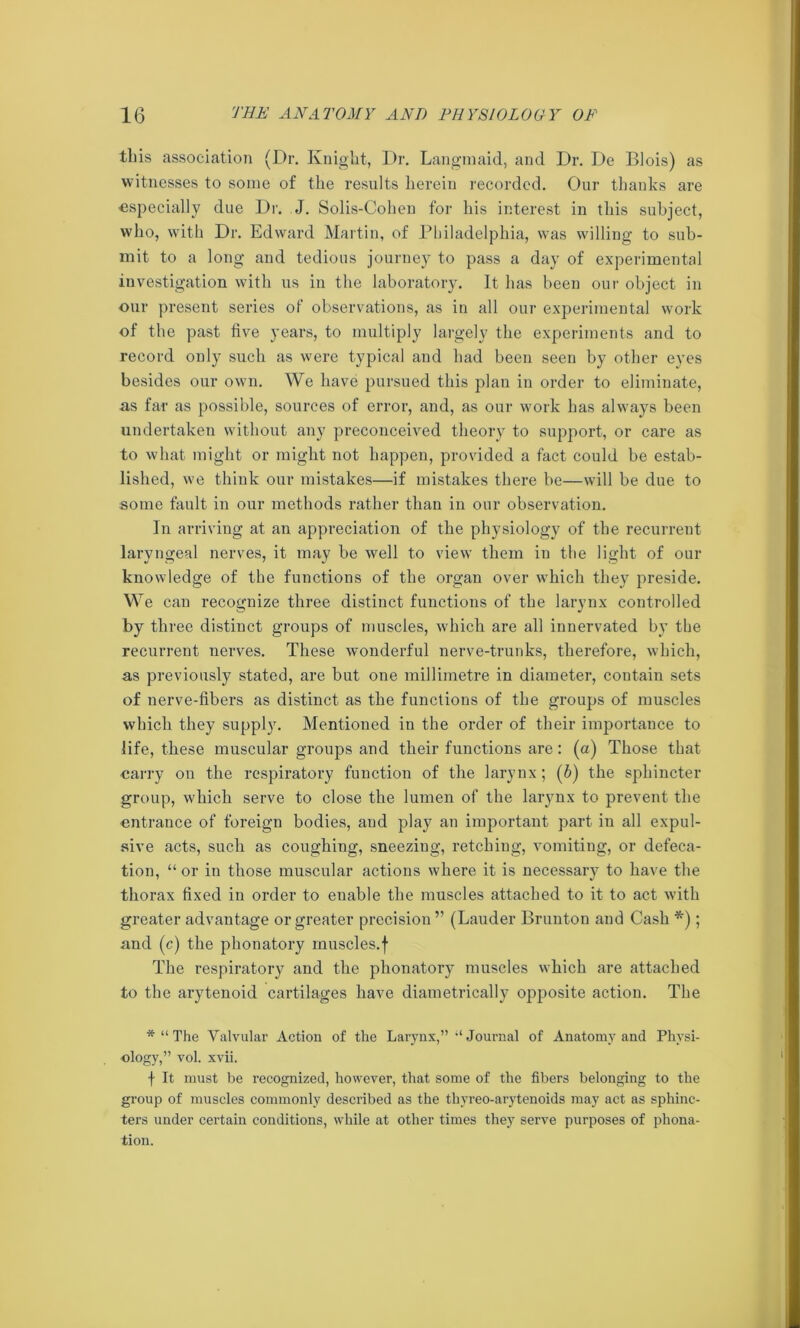 this association (Dr. Knight, Dr. Langmaid, and Dr. De Biois) as witnesses to some of the results herein recorded. Our thanks are •especially due Dr. J. Solis-Cohen for his interest in this subject, who, with Dr. Edward Martin, of Philadelphia, was willing to sub- mit to a long and tedious journey to pass a day of experimental investigation with us in the laboratory. It has been our object in our present series of observations, as in all our experimental work of the past five years, to multiply largely the experiments and to record only such as were typical and had been seen by other eyes besides our own. We have pursued this plan in order to eliminate, as far as possible, sources of error, and, as our work has always been undertaken without any preconceived theory to support, or care as to what might or might not happen, provided a fact could be estab- lished, we think our mistakes—if mistakes there be—will be due to some fault in our methods rather than in our observation. In arriving at an appreciation of the physiology of the recurrent laryngeal nerves, it may be well to view them in the light of our knowledge of the functions of the organ over which they preside. We can recognize three distinct functions of the larynx controlled by three distinct groups of muscles, which are all innervated by the recurrent nerves. These wonderful nerve-trunks, therefore, which, as previously stated, are but one millimetre in diameter, contain sets of nerve-fibers as distinct as the functions of the groups of muscles which they supply. Mentioned in the order of their importance to life, these muscular groups and their functions are: (a) Those that carry on the respiratory function of the larynx; (6) the sphincter group, which serve to close the lumen of the larynx to prevent the entrance of foreign bodies, and play an important part in all expul- sive acts, such as coughing, sneezing, retching, vomiting, or defeca- tion, “ or in those muscular actions where it is necessary to have the thorax fixed in order to enable the muscles attached to it to act with greater advantage or greater precision” (Lauder Brunton and Cash *); and (c) the phonatory muscles.f The respiratory and the phonatory muscles which are attached to the arytenoid cartilages have diametrically opposite action. The * “ The Valvular Action of the Larynx,” “ Journal of Anatomy and Physi- ology,” vol. xvii. f It must be recognized, however, that some of the fibers belonging to the group of muscles commonly described as the thyreo-arytenoids may act as sphinc- ters under certain conditions, while at other times they serve purposes of phona- tion.