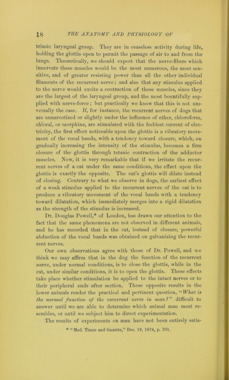 trinsic laryngeal group. They are in ceaseless activity during life, holding the glottis open to permit the passage of air to and from the lungs. Theoretically, we should expect that the nerve-fibers which innervate these muscles would be the most numerous, the most sen- sitive, and of greater resisting power than all the other individual filaments of the recurrent nerve; and also that any stimulus applied to the nerve would excite a contraction of these muscles, since they are the largest of the laryngeal group, and the most bountifully sup- plied with nerve-force; but practically we know that this is not uni- versally the case. If, for instance, the recurrent nerves of dogs that are unnarcotized or slightly under the influence of ether, chloroform, chloral, or morphine, are stimulated with the feeblest current of elec- tricity, the first effect noticeable upon the glottis is a vibratory move- ment of the vocal bands, with a tendency toward closure, which, on gradually increasing the intensity of the stimulus, becomes a firm closure of the glottis through tetanic contraction of the adductor muscles. Now, it is very remarkable that if we irritate the recur- rent nerves of a cat under the same conditions, the effect upon the glottis is exactly the opposite. The cat’s glottis will dilate instead of closing. Contrary to what we observe in dogs, the earliest effect of a weak stimulus applied to the recurrent nerves of the cat is to produce a vibratory movement of the vocal bands with a tendency toward dilatation, which immediately merges into a rigid dilatation as the strength of the stimulus is increased. Dr. Douglas Powell,* of London, has drawn our attention to the fact that the same phenomena are not observed in different animals, and he has recorded that in the cat, instead of closure, powerful abduction of the vocal bands was obtained on galvanizing the recur- rent nerves. Our own observations agree with those of Dr. Powell, and we think we may affirm that in the dog the function of the recurrent nerve, under normal conditions, is to close the glottis, while in the cat, under similar conditions, it is to open the glottis. These effects take place whether stimulation be applied to the intact nerves or to their peripheral ends after section. These opposite results in the lower animals render the practical and pertinent question, “ What is the normal function of the recurrent nerve in man?1' difficult to answer until we are able to determine which animal man most re- sembles, or until we subject him to direct experimentation. The results of experiments on man have not been entirely satis- * “Med. Times and Gazette,” Dec. 19, 1874, p. 701.
