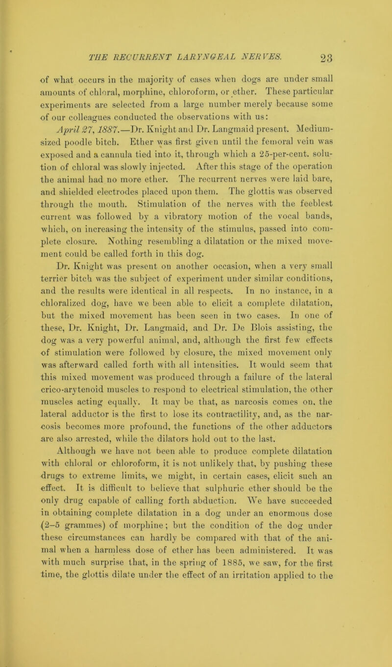 of what occurs in the majority of cases when dogs are under small amounts of chloral, morphine, chloroform, or ether. These particular experiments are selected from a large number merely because some of our colleagues conducted the observations with us: April 27,1887.—Dr. Knight and Dr. Langmaid present. Medium- sized poodle bitch. Ether vyas first given until the femoral vein was exposed and a cannula tied into it, through which a 25-per-cent, solu- tion of chloral was slowly injected. After this stage of the operation the animal had no more ether. The recurrent nerves were laid bare, and shielded electrodes placed upon them. The glottis was observed through the mouth. Stimulation of the nerves with the feeblest current was followed by a vibratory motion of the vocal bands, which, on increasing the intensity of the stimulus, passed into com- plete closure. Nothing resembling a dilatation or the mixed move- ment could be called forth in this dog. Dr. Knight was present on another occasion, when a very small terrier bitch was the subject of experiment under similar conditions, and the results were identical in all respects. In no instance, in a chloralized dog, have we been able to elicit a complete dilatation, but the mixed movement has been seen in two cases. In one of these, Dr. Knight, Dr. Langmaid, and Dr. De Blois assisting, the dog was a very powerful animal, and, although the first few effects of stimulation were followed by closure, the mixed movement only was afterward called forth with all intensities. It would seem that this mixed movement was produced through a failure of the lateral crico-arytenoid muscles to respond to electrical stimulation, the other muscles acting equally. It may be that, as narcosis comes on. the lateral adductor is the first to lose its contractility, and, as the nar- cosis becomes more profound, the functions of the other adductors are also arrested, while the dilators hold out to the last. Although we have not been able to produce complete dilatation with chloral or chloroform, it is not unlikely that, by pushing these drugs to extreme limits, we might, in certain cases, elicit such an effect. It is difficult to believe that sulphuric ether should be the only drug capable of calling forth abduction. We have succeeded in obtaining complete dilatation in a dog under an enormous dose (2-5 grammes) of morphine; but the condition of the dog under these circumstances can hardly be compared with that of the ani- mal when a harmless dose of ether has been administered. It was with much surprise that, in the spring of 1885, we saw, for the first time, the glottis dilate under the effect of an irritation applied to the