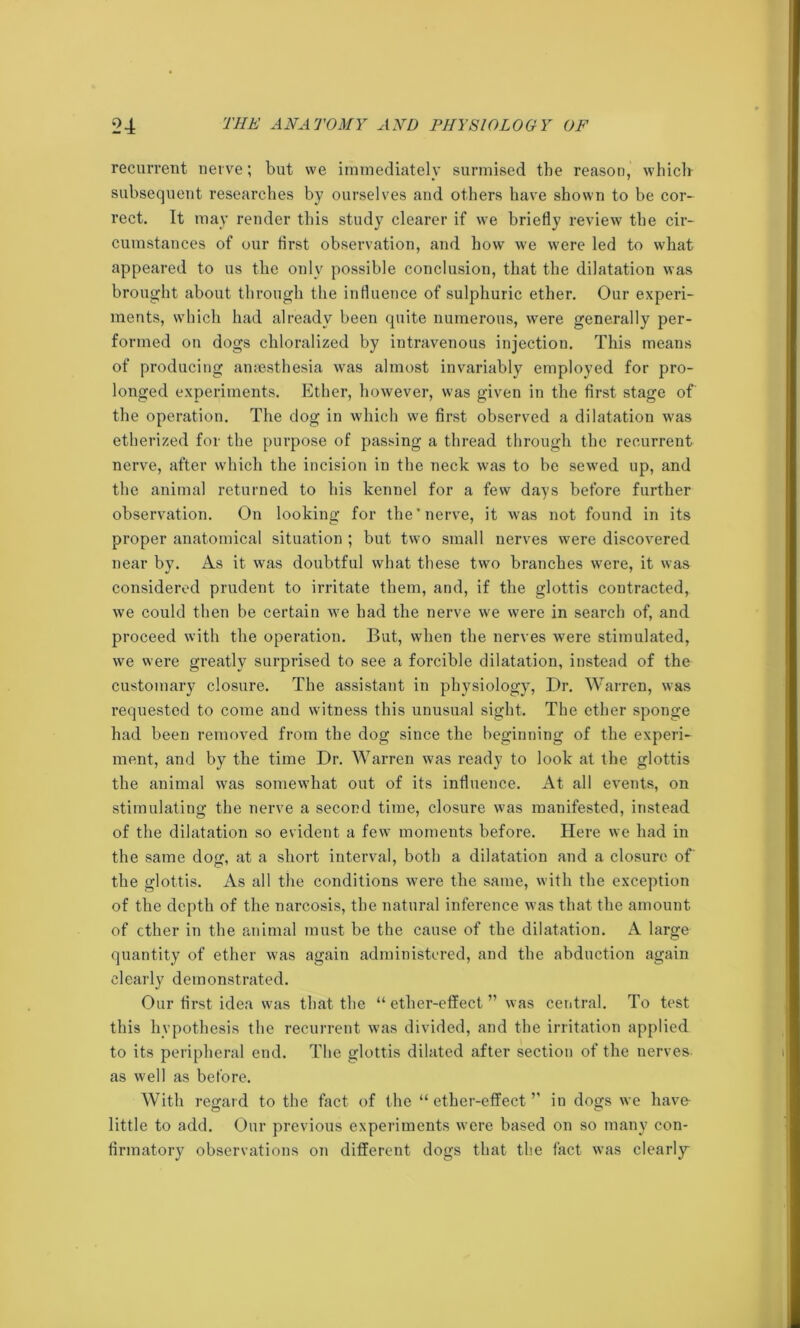 recurrent nerve; but we immediately surmised the reason, which subsequent researches by ourselves and others have shown to be cor- rect. It may render this study clearer if we briefly review the cir- cumstances of our first observation, and how we were led to what appeared to us the only possible conclusion, that the dilatation was brought about through the influence of sulphuric ether. Our experi- ments, which had already been quite numerous, were generally per- formed on dogs chloralized by intravenous injection. This means of producing anaesthesia was almost invariably employed for pro- longed experiments. Ether, however, was given in the first stage of the operation. The dog in which we first observed a dilatation was etherized for the purpose of passing a thread through the recurrent nerve, after which the incision in the neck was to be sewed up, and the animal returned to his kennel for a few days before further observation. On looking for the'nerve, it was not found in its proper anatomical situation ; but two small nerves were discovered near by. As it was doubtful what these two branches were, it was considered prudent to irritate them, and, if the glottis contracted, we could then be certain wre had the nerve we were in search of, and proceed with the operation. But, when the nerves wrere stimulated, we were greatly surprised to see a forcible dilatation, instead of the customary closure. The assistant in physiology, Dr. Warren, was requested to come and witness this unusual sight. The ether sponge had been removed from the dog since the beginning of the experi- ment, and by the time Dr. Warren was ready to look at the glottis the animal was somewhat out of its influence. At all events, on stimulating the nerve a second time, closure was manifested, instead of the dilatation so evident a few moments before. Here we had in the same dog, at a short interval, both a dilatation and a closure of the glottis. As all the conditions were the same, with the exception of the depth of the narcosis, the natural inference was that the amount of ether in the animal must be the cause of the dilatation. A large quantity of ether was again administered, and the abduction again clearly demonstrated. Our fii’st idea was that the “ ether-effect ” was central. To test this hypothesis the recurrent was divided, and the irritation applied to its peripheral end. The glottis dilated after section of the nerves as well as before. With regard to the fact of the “ether-effect’' in dogs we have- little to add. Our previous experiments were based on so many con- firmatory observations on different dogs that the fact was clearly