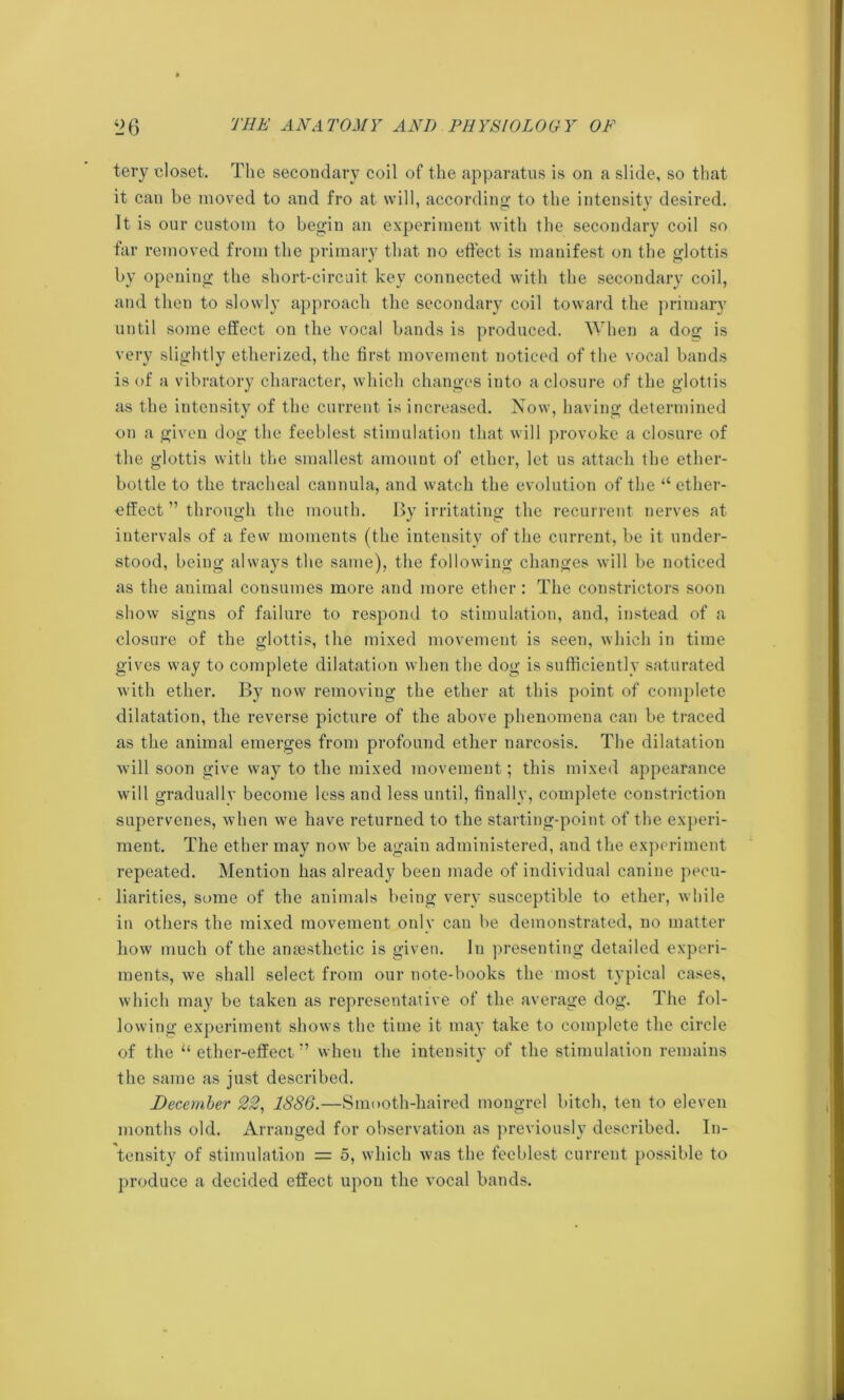 tery closet. The secondary coil of the apparatus is on a slide, so that it can be moved to and fro at will, according to the intensity desired. It is our custom to begin an experiment with the secondary coil so far removed from the primary that no effect is manifest on the glottis by opening the short-circuit key connected with the secondary coil, and then to slowly approach the secondary coil toward the primary until some effect on the vocal bands is produced. When a dog is very slightly etherized, the first movement noticed of the vocal bands is of a vibratory character, which changes into a closure of the glottis as the intensity of the current is increased. Now, having determined on a given dog the feeblest stimulation that will provoke a closure of the glottis with the smallest amount of ether, let us attach the ether- bottle to the tracheal cannula, and watch the evolution of the “ether- effect ” through the mouth. By irritating the recurrent nerves at intervals of a few moments (the intensity of the current, be it under- stood, being always the same), the following changes will be noticed as the animal consumes more and more ether : The constrictors soon show signs of failure to respond to stimulation, and, instead of a closure of the glottis, the mixed movement is seen, which in time gives way to complete dilatation when the dog is sufficiently saturated with ether. By now removing the ether at this point of complete dilatation, the reverse picture of the above phenomena can be traced as the animal emerges from profound ether narcosis. The dilatation will soon give way to the mixed movement; this mixed appearance will gradually become less and less until, finally, complete constriction supervenes, when we have returned to the starting-point of the experi- ment. The ether may now be again administered, and the experiment repeated. Mention has already been made of individual canine pecu- liarities, some of the animals being very susceptible to ether, while in others the mixed movement only can be demonstrated, no matter how much of the anaesthetic is given. In presenting detailed experi- ments, we shall select from our note-books the most typical cases, which may be taken as representative of the average dog. The fol- lowing experiment shows the time it may take to complete the circle of the “ ether-effectwhen the intensity of the stimulation remains the same as just described. December 22, 1886.—Smooth-haired mongrel bitch, ten to eleven months old. Arranged for observation as previously described. In- tensity of stimulation = 5, which was the feeblest current possible to produce a decided effect upon the vocal bands.