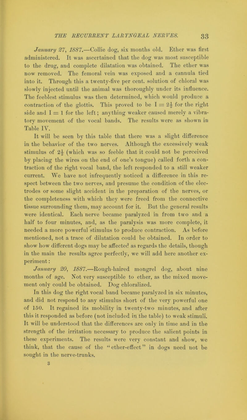 January 27, 1887.—Collie dog, six months old. Ether was first administered. It was ascertained that the dog was most susceptible to the drug, and complete dilatation was obtained. The ether was now removed. The femoral vein was exposed and a cannula tied into it. Through this a twenty-five per cent, solution of chloral was slowly injected until the animal was thoroughly under its influence. The feeblest stimulus was then determined, which would produce a contraction of the glottis. This proved to be I = for the right side and I = 1 for the left; anything weaker caused merely a vibra- tory movement of the vocal bands. The results were as shown in Table IV. It will be seen by this table that there was a slight difference in the behavior of the two nerves. Although the excessively weak stimulus of 2^ (which was so feeble that it could not be perceived by placing the wires on the end of one’s tongue) called forth a con- traction of the right vocal band, the left responded to a still weaker current. We have not infrequently noticed a difference in this re- spect between the two nerves, and presume the condition of the elec- trodes or some slight accident in the preparation of the nerves, or the completeness with which they were freed from the connective tissue surrounding them, may account for it. But the general results were identical. Each nerve became paralyzed in from two and a half to four minutes, and, as the paralysis was more complete, it needed a more powerful stimulus to produce contraction. As before mentioned, not a trace of dilatation could be obtained. In order to show how different dogs may be affected as regards the details, though in the main the results agree perfectly, we will add here another ex- periment : January 20, 1887.—Rough-haired mongrel dog, about nine months of age. Not very susceptible to ether, as the mixed move- ment only could be obtained. Dog chloralized. In this dog the right vocal band became paralyzed in six minutes, and did not respond to any stimulus short of the very powerful one of 150. It regained its mobility in twenty-two minutes, and after this it responded as before (not included in the table) to weak stimuli. It will be understood that the differences are only in time and in the strength of the irritation necessary to produce the salient points in these experiments. The results were very constant and show', wrc think, that the cause of the “ ether-effect ” in dogs need not be sought in the nerve-trunks. 3