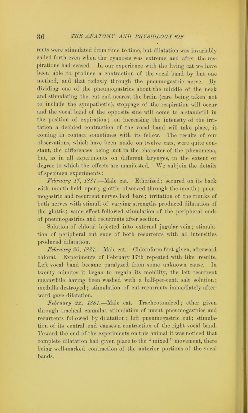 rents were stimulated from time to time, but dilatation was invariably called forth even when the cyanosis was extreme and after the res- pirations had ceased. In our experience with the living cat we have been able to produce a contraction of the vocal band by but one method, and that retlexly through the pneuniogastric nerve. By dividing one of the pneumogastrics about the middle of the neck and stimulating the cut end nearest the brain (care being taken not to include the sympathetic), stoppage of the respiration will occur and the vocal band of the opposite side will come to a standstill in the position of expiration ; on increasing the intensity of the irri- tation a decided contraction of the vocal band will take place, it coming in contact sometimes with its fellow. The results of our observations, which have been made on twelve cats, were quite con- stant, the differences being not in the character of the phenomena, but, as in all experiments on different larynges, in the extent or degree to which the effects are manifested. We subjoin the details of specimen experiments: February 17, 1887.—Male cat. Etherized; secured on its back with mouth held open; glottis observed through the mouth ; pneu- mogastric and recurrent nerves laid bare; irritation of the trunks of both nerves with stimuli of varying strengths produced dilatation of the glottis; same effect followed stimulation of the peripheral ends of pneumogastrics and recurrents after section. Solution of chloral injected into external jugular vein; stimula- tion of peripheral cut ends of both recurrents with all intensities produced dilatation. February 20, 1887.—Male cat. Chloroform first given, afterward chloral. Experiments of February 17th repeated with like results. Left vocal band became paralyzed from some unknown cause. In twenty minutes it began to regain its mobility, the left recurrent meanwhile having been washed with a half-per-cent, salt solution; medulla destroyed; stimulation of cut recurrents immediately after- ward gave dilatation. February 22, 1887.—Male cat. Traclieotomized; ether given through tracheal cannula; stimulation of uncut pneumogastrics and recurrents followed by dilatation ; left pneumogastric cut; stimula- tion of its central end causes a contraction of the right vocal band. Toward the end of the experiments on this animal it was noticed that complete dilatation had given place to the “ mixed ” movement, there being well-marked contraction of the anterior portions of the vocal bands.