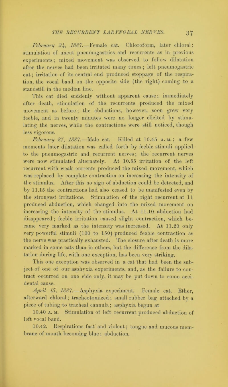 February 2 5, 1887.—Female cat. Chloroform, later chloral; stimulation of uncut pneumogastrics and recurrents as in previous experiments; mixed movement was observed to follow dilatation after the nerves had been irritated many times; left pneumogastric cut; irritation of its central end produced stoppage of the respira- tion, the vocal band on the opposite side (the right) coming to a standstill in the median line. This cat died suddenly without apparent cause; immediately after death, stimulation of the recurrents produced the mixed movement as before; the abductions, however, soon grew very feeble, and in twenty minutes were no longer elicited by stimu- lating the nerves, while the contractions were still noticed, though less vigorous. February 27, 1887.—Male cat. Killed at 10.45 a. m. ; a few moments later dilatation was called forth by feeble stimuli applied to the pneumogastric and recurrent nerves; the recurrent nerves were now stimulated alternately. At 10.55 irritation of the left recurrent with weak currents produced the mixed movement, which was replaced by complete contraction on increasing the intensity of the stimulus. After this no sign of abduction could be detected, and by 11.15 the contractions had also ceased to be manifested even by the strongest irritations. Stimulation of the right recurrent at 11 produced abduction, which changed into the mixed movement on increasing the intensity of the stimulus. At 11.10 abduction had disappeared ; feeble irritation caused slight contraction, which be- came very marked as the intensity was increased. At 11.20 only very powerful stimuli (100 to 150) produced feeble contraction as the nerve was practically exhausted. The closure after death is more marked in some cats than in others, but the difference from the dila- tation during life, with one exception, has been very striking. This one exception was observed in a cat that had been the sub- ject of one of our asphyxia experiments, and, as the failure to con- tract occurred on one side only, it may be put down to some acci- dental cause. April 15, 1887.—Asphyxia experiment. Female cat. Ether, afterward chloral; tracheotomized; small rubber bag attached by a piece of tubing to tracheal cannula; asphyxia begun at 10.40 a. m. Stimulation of left recurrent produced abduction of left vocal band. 10.42. Respirations fast and violent; tongue and mucous mem- brane of mouth becoming blue ; abduction.