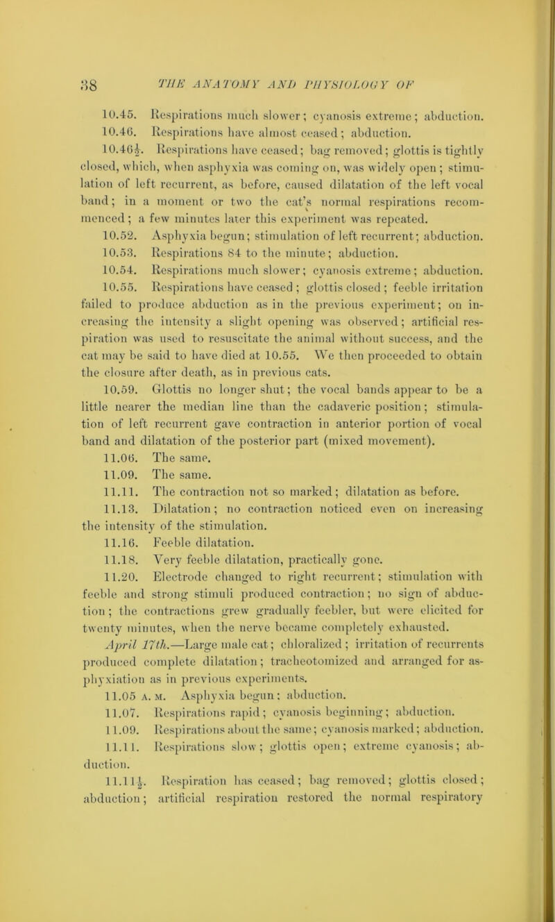 10.45. Respirations much slower; cyanosis extreme; abduction. 10.46. Respirations have almost ceased; abduction. 10.46^. Respirations have ceased; bag removed; glottis is tightly closed, which, when asphyxia was coming on, was widely open ; stimu- lation of left recurrent, as before, caused dilatation of the left vocal band; in a moment or two the cat’s normal respirations recom- menced ; a few minutes later this experiment was repeated. 10.52. Asphyxia begun; stimulation of left recurrent; abduction. 10.53. Respirations 84 to the minute; abduction. 10.54. Respirations much slower; cyanosis extreme; abduction. 10.55. Respirations have ceased ; glottis closed; feeble irritation failed to produce abduction as in the previous experiment; on in- creasing the intensity a slight opening was observed; artificial res- piration was used to resuscitate the animal without success, and the cat may be said to have died at 10.55. We then proceeded to obtain the closure after death, as in previous cats. 10.59. Glottis no longer shut; the vocal bands appear to be a little nearer the median line than the cadaveric position; stimula- tion of left recurrent gave contraction in anterior portion of vocal band and dilatation of the posterior part (mixed movement). 11.06. The same. 11.09. The same. 11.11. The contraction not so marked; dilatation as before. 11.13. Dilatation; no contraction noticed even on increasing the intensity of the stimulation. 11.16. Feeble dilatation. 11.18. Very feeble dilatation, practically gone. 11.20. Electrode changed to right recurrent ; stimulation with feeble and strong stimuli produced contraction; no sign of abduc- tion ; the contractions grew gradually feebler, but were elicited for twenty minutes, when the nerve became completely exhausted. April 17th.—Large male cat; chloralized ; irritation of recurrents produced complete dilatation; tracheotomized and arranged for as- phyxiation as in previous experiments. 11.05 a.m. Asphyxia begun; abduction. 11.07. Respirations rapid ; cyanosis beginning; abduction. 11.09. Respirations about the same; cyanosis marked; abduction. 11.11. Respirations slow; glottis open; extreme cyanosis; ab- duction. 11.11 ^. Respiration has ceased; bag removed; glottis closed; abduction; artificial respiration restored the normal respiratory